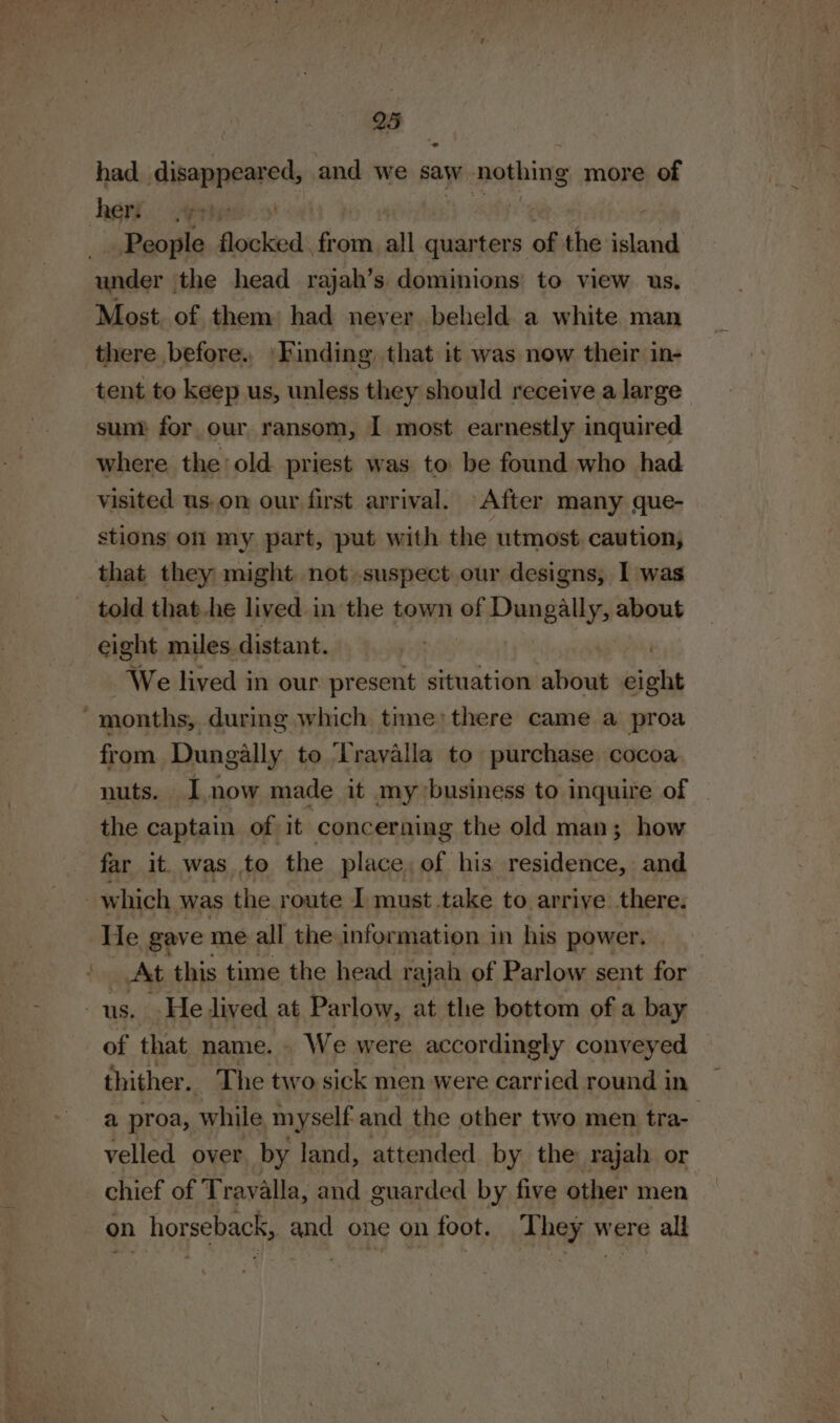had disappeared, and we saw nothing more of under the head rajah’s dominions to view us. Most. of them: had never beheld a white man there before. ‘Finding, that it was now their in- tent to keep us, unless they should receive a large sum for our ransom, I most earnestly inquired where the old priest was to be found who had visited us. on our first arrival. After many que- stions on my part, put with the utmost caution, that they might. not suspect our designs, I was eight miles distant. . | We lived in our present situation about eight from Dungally to Travalla to purchase cocoa nuts. Inow made it my business to inquire of _ the captain of it concerning the old man; how far it. was to the place, of his residence, and He gave me all the information in his power, At this time the head raja of Parlow sent for of that name. We were accordingly conveyed thither. The two sick men were carried round in a proa, while myself and the other two men tra- velled over. by land, attended by the rajah or chief of Travalla, and guarded by five other men