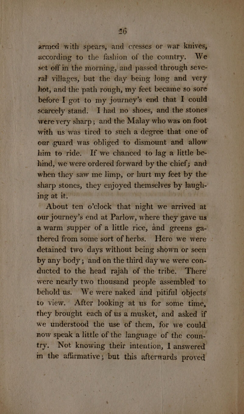 according to the fashion of the country. We set off in the morning, and passed through seve- yal yillaces, but the day being long and very hot, and the path rough, my feet became so sore before I got to my journey’s end that I could scareely stand. I had no shoes, and the stones were very sharp; and the Malay who was on foot with us was tired to such a degree that one of our guard was obliged to dismount and allow him to ride. If we chanced to lag a little be- hind, we were ordered forward by the chief; and when they saw me limp, or hurt my feet by the sharp stones, they Fae it CSCI by laugh- ing at it. About ten o’clock’ that night we arrived at a warm supper of a little rice, and greens ga- detained two days without being shown or seen by any body; and on the third day we were con- ducted to the head rajah of the tribe. There were nearly two thousand people assembled to behold us. We were naked and pitiful objects to view. After looking at us for some time, they brought each of us a musket, and asked if we understood the use of them, for we could try. Not knowing their intention, I answered m the affirmative; but this afterwards proved