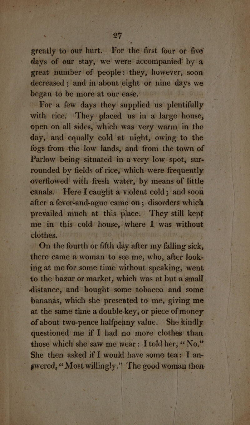 greatly to our hurt. For the first four or five days of our stay, we were accompanied’ by a great number of people: they, however, soon decreased ; and in about eight or nine days we began to be more at our ease. For a few days they supplied us plentifully with rice: They placed us in a large house, open on all sides, which was very warm in the day, and equally cold at night, owing to the fogs from the low lands, and from the town of Parlow being situated in a very low spot, sur- rounded by fields of rice, ‘which were frequently: overflowed’ with fresh water, by means of little canals. Here I caught a violent cold; and soon after a fever-and-ague came on; disorders which prevailed much at this place. They still kept me in this cold nes peliare I was without - clothes. On the fourth or fifth diy after my falling sick, there came a woman to see me, who, after look- ing at me for some time without speaking, went » to the bazar or market, which was at but a small dlistance, and bought some tobacco. and some bananas, which she presented to me, giving me at the same time a double-key, or piece of money of about two-pence halfpenny value. She kindly questioned me if I had no more clothes than _ those which she saw me wear : I told her, “ No.” She then asked if I would have some tea: I an- - pwered, * Most willingly.” The good woman then.