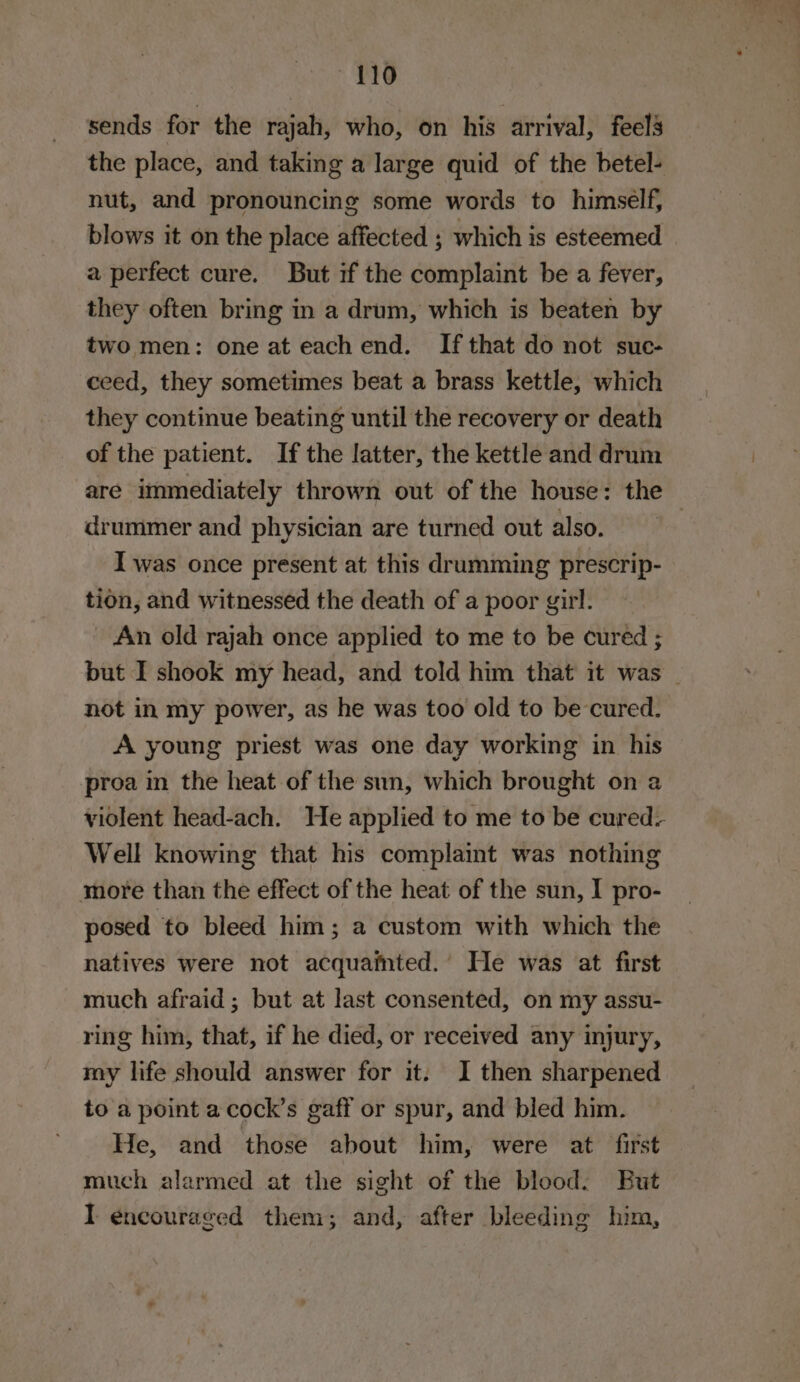 —110 sends for the rajah, who, on his arrival, feels the place, and taking a large quid of the betel- nut, and pronouncing some words to himself, blows it on the place affected ; which is esteemed — a perfect cure. But if the complaint be a fever, they often bring in a drum, which is beaten by two men: one at eachend. If that do not suc- ceed, they sometimes beat a brass kettle, which they continue beating until the recovery or death of the patient. If the latter, the kettle and drum are immediately thrown out of the house: the drummer and physician are turned out also. I was once present at this drumming prescrip- tion, and witnessed the death of a poor girl. - An old rajah once applied to me to be cured ; but I shook my head, and told him that it was _ not in my power, as he was too old to be cured. A young priest was one day working in his proa in the heat of the sun, which brought on a violent head-ach. He applied to me to be cured: Well knowing that his complaint was nothing more than the effect of the heat of the sun, I pro- posed to bleed him; a custom with which the natives were not acquafnted.’ He was at first much afraid; but at last consented, on my assu- ring him, that, if he died, or received any injury, my life should answer for it: I then sharpened to a point a cock’s gaff or spur, and bled him. He, and those about him, were at first much alarmed at the sight of the blood. Eut I encouraged them; and, after bleeding him,