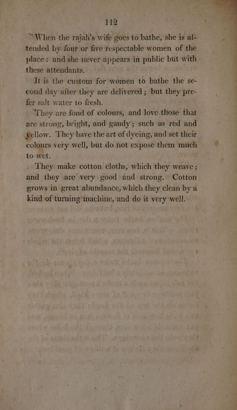 When the rajah’s wife goes to bathe, she is at= rah tended by four or five respectable women of the place: and she never appears in public biit with - these attendants. - It is the custom for women to bathe the se- cond day after they are delivered ; but they pre- fer salt water to fresh. , “They are fond of colours, and love those that are strong, bright, and gaudy; such as réd and yellow. They have the art of dyeing, and set their colours very well, but do hot expose them much to wet. . | | They make cotton cloths, which they weave ; and they are very good and strong. Cotton - grows in great abundance, which they clean by a kind of turning machine, and do it very well.