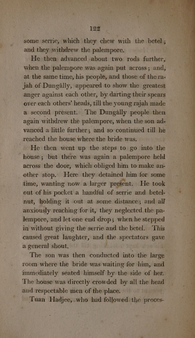 some serrie, which they chew with the betel ; and they withdrew the palempore. He then advanced about two rods further, when the palempore was again put across; and, at the same time, his people, and those of the ra- jah of Dungally, appeared to show the greatest anger against each other, by darting their spears over each others’ heads, till the young rajah made a second present. ‘The Dungally people then again withdrew the palempore, when the son ad- vanced a little further; and so’ continued till he reached the house where the bride was. He then went up the steps to go into the “house; but there was again a palempore held across the door, which obliged him tomake an- other stop. Here they detained him for some ~~ time, wanting now a larger prese nt. He took out of his pocket a handful of serrie and betel-. ° nut, holding it out at some distance; and all anxiously reaching for it, they neglected. the pa- gla lempore, and Jet-one end drop; when he stepped f in without giving the serrie and the betel. This caused great laughter, and ‘wR spectators gave a general shout. . . -2 “&lt;a = 4 —— eo a ea S toa . ap OF ee 21) Al lea aa Saas 2 Pot oe re te os ee ee Pee a fa Ss, ae ae Se et = « ‘ e , &lt; ae asl = - a - “ &lt; = 4 / s PE A is The son was then conducted into the large room where the bride was waiting for him, and — | immediately seated himself by the side of her. . The house was directly crowded by all the head and respectable men of the place. i ‘Tuan Hadjee, who had followed: the proces-