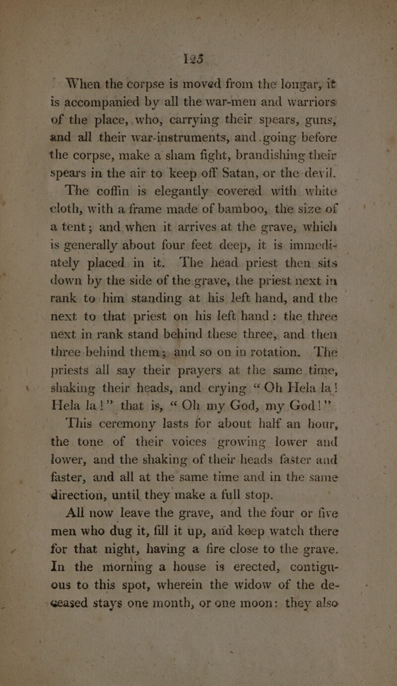 ' Whien the corpse is moved from the longar, it is accompanied by all the war-men and warriors of the place, who, carrying their spears, guns, and all their war-instruments, and .going before the corpse, make a sham fight, brandishing their spears in the air to keep off Satan, or the devil. The coffin is elegantly covered with white cloth, with a frame made of bamboo, the size of a tent; and when it arrives at the grave, which is generally about four feet deep, it is immedi- ately placed in it. The head priest then sits down by the side of the grave, the priest next in rank to him standing at his left hand, and the — next to that priest on his left hand: the three next in rank stand behind these three, and then three behind them;, and so on in rotation. The priests all say their prayers at the same time, shaking their heads, and crying “Qh Hela la! Hela la!” that is, “Oh my God, my God!” This ceremony lasts for about half an hour, the tone of their voices growing lower and lower, and the shaking of their-heads faster and faster, and all at the same time and in the same direction, until they make a full stop. All now leave the grave, and the four or five men who dug it, fill it up, and keep watch there for that night, having a fire close to the grave. In the miorning a house is erected, contigu- ous to this spot, wherein the widow of the de- -Geased stays one month, or one moon: they also