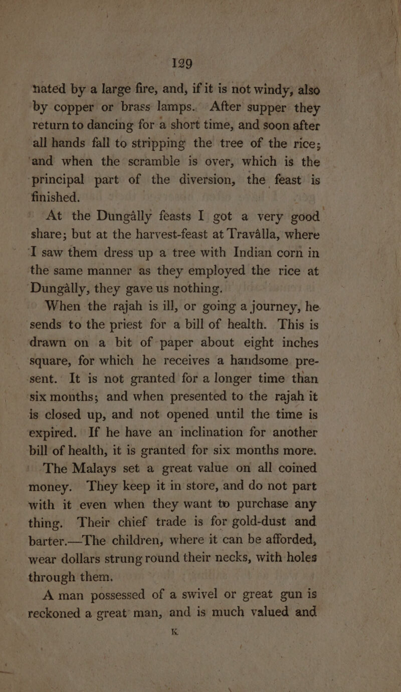 nated by a large fire, and, if it is not windy, also by copper or brass lamps. After supper they return to dancing for a short time, and soon after all hands fall to stripping the tree of the rice; ‘and when the scramble is over, which is the ‘principal part of the diversion, the feast is finished. At the Dungally feasts I got a very good share; but at the harvest-feast at Travalla, where I saw them dress up a tree with Indian corn in _ the same manner as they employed the rice at Dungally, they gave us nothing. When the rajah is ill, or going a journey, he. ‘sends to the priest for a bill of health. This is drawn on a bit of paper about eight inches square, for which he receives a handsome pre- sent. It is not granted for a longer time than six months; and when presented to the rajah it is closed up, and not opened until the time is expired. If he have an inclination for another bill of health, it is granted for six months more. The Malays set a great value on all coined money. They keep it in store, and do not part with it even when they want to purchase any thing. Their chief trade is for gold-dust and parter—The children, where it can be afforded, wear dollars strung round their necks, with holes through them. | A man possessed of a swivel or great gun is reckoned a great man, and is much valued and K