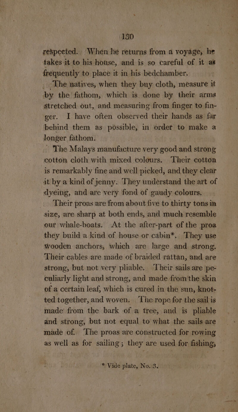 180 respected. When he returns from a voyage, he takes it to his house, and is so careful of it as frequently to place it in his bedchamber. _ -The natives, when they buy cloth, measure it by the fathom, which is done by their arms stretched out, and measuring from finger to fin- ger. I have often observed their hands as far behind them as possible, in order to make a longer fathom. - The Malays manufacture very good and strong cotton cloth with mixed colours. Their cotton is remarkably fine and well picked, and they clear it by a kind of jenny. They understand the art of dyeing, and are very fond of gaudy colours. _. Their proas are from about five to thirty tons in size, are sharp at both ends, and much resemble our whale-boats. At the after-part of the proa they build a kind of house or cabin*. They use Wooden anchors, which are large and strong. Their cables are made of braided rattan, and are strong, but not very pliable. ‘Their sails are pe- culiarly light and strong, and made from'the skin | of a certain leaf, which 1s cured in the sun, knot- ted together, and woven. The rope for the sail is made’ from the bark of a tree, and is pliable and strong, but not equal to what the sails are made of. ‘The proas are constructed for rowing as well as for sailing; they are used for fishing, * Vide plate, No.3.