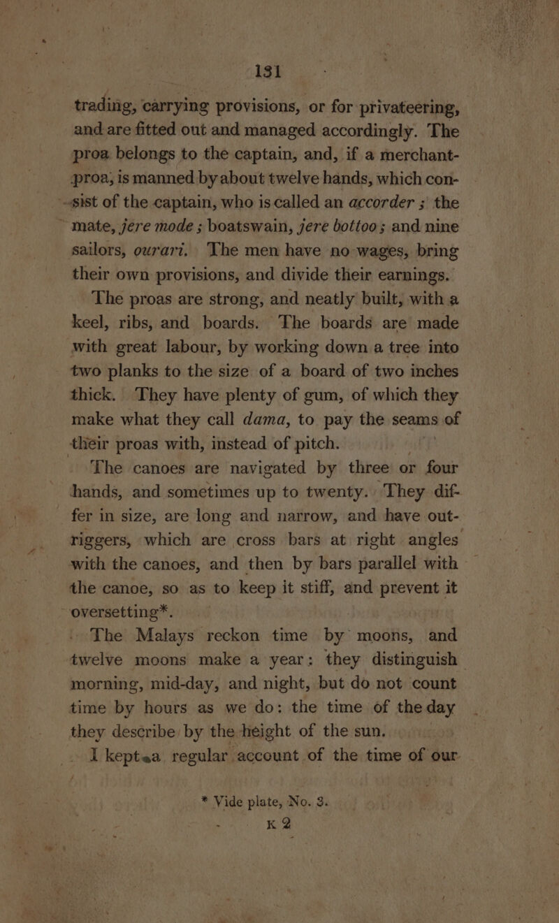 trading, ' carrying provisions, or for privateering, | and are fitted out and managed accordingly. The proa belongs to the captain, and, if a merchant- proa, is manned by about twelve hands, which con- ist of the captain, who is called an accorder ; the ~ mate, jere mode ; boatswain, jere botteo; and nine sailors, ourart. ‘The men have no wages, bring their own provisions, and divide their earnings. The proas are strong, and neatly built, with a keel, ribs, and boards. The boards are made with great labour, by working down a tree into two planks to the size of a board of two inches thick. They have plenty of gum, of which they make what they call dama, to pay the seams 3 of their proas with, instead of pitch. The canoes are navigated by three or four hands, and sometimes up to twenty. They dif- fer in size, are long and narrow, and have out- riggers, which are cross bars at right angles with the canoes, and then by bars parallel with the canoe, so as to keep it stiff, and prevent it ~-oversetting*. | The Malays reckon time by moons, and twelve moons make a year: they distinguish morning, mid-day, and night, but do not count time by hours as we do: the time of the day they describe by the-height of the sun. I keptea regular account of the time of our * Vide plate, No. 3. K 2