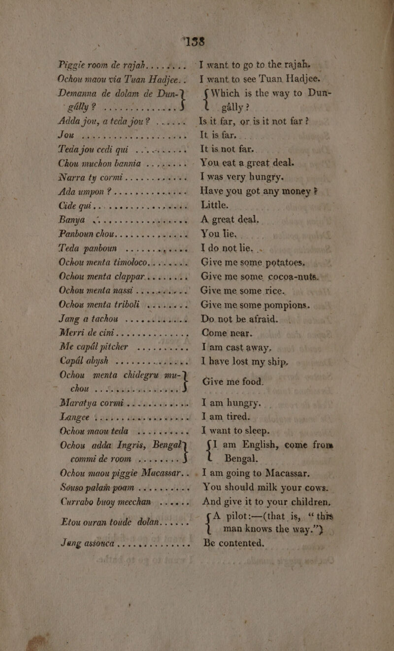 Piggie room de rajah....#... Ochou maou via Tuan Hadjee. . Demanna de dolam de Dun-) eR RSG 3, ORR j Jou Leda jou cedi qui... 1... os Chou muchon bannia ........ Warra ty corm... 6. scsidews Ada Umpon ? oiac sss ns eles Cide qui... .. eh &gt; e's Benga. sis &gt; s\soh 4 ss Qhtae en Panboun chou........ eidaih Veda panboun ....... 5 id iont Ochou menta timoloco,....... Ochou menta clappar......... Ochou menta nassi Ochow menta triboli we ttneee Jang atachou ... . ciuants ICV ELUM Cale sn o's cin Sighs Me cap&amp;l pitcher Capal abysh Ochou menta chidegru thes eoseree ev eee ee@oveee ee eer ee ee chou Langee Ochou maou teda 1... 02008 Ochou adda Ingris, wig lt comm de room e@e@eeeceveeeae Ochou maou piggie Macassar. . Souso palam poam Currabo buoy meechan. ..«+.. Etou ouran toude dolan...... @eee0ee eb 6 @ Jang assouca..... ‘T want to go to the rajah. - I want to see Tuan Hadjee. — (Which is the way to Dun- _gally ? sit far, or is it not far? It. isdar.. .. Tt is not far. . I was very hungry. Have you got any money # Little. A great deal. You lie, I do not lie. .. Give me some potatoes. Give me some. cocoa-nuts. Give me some rice. Give me some pompions. Do. not be afraid. Come near. I am cast away. I haye lost my ship, Give me food. Tam hungry. I am tired. I want to sleep. I am English, come from Bengal. | | You should milk your cows. And give it to your children. (A pilot:—(that. 1640, this | { man knows the way.”} Be contented. —