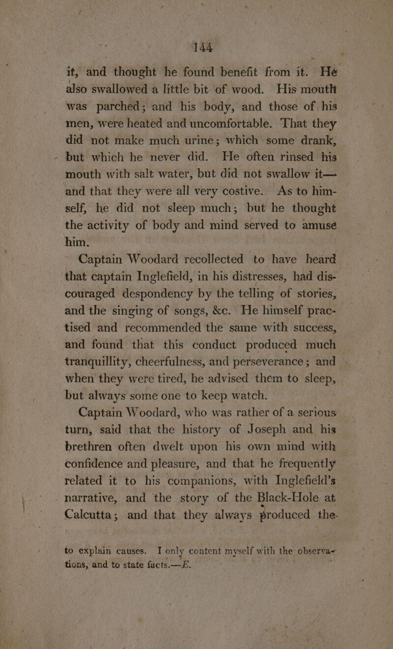 it, and thought he found benefit from it. He also swallowed a little bit of wood. His mouth — was parched; and his body, and those of, his men, were heated and uncomfortable. That they did not make much urine; which some drank, but which he never did. He often rinsed his mouth with salt water, but did not swallow it— and that they were all very costive. As to him- — self, he did not sleep much; but he thought the activity of body and mind served to amusé him. pin | Captain Woodard recollected to have heard that captain Inglefteld, in his distresses, had dis- couraged despondency by the telling of stories, and the singing of songs, &amp;c. He himself prac- tised and recommended the same with success, and found that this conduct produced much tranquillity, cheerfulness, and perseverance; and , when they were tired, he advised them 'to sleep, but always some one to keep watch. Captain Woodard, who was rather of a serious turn, said that the history of Joseph and his brethren often dwelt upon his own mind with confidence and pleasure, and that he frequently related it to his companions, with Inglefield’s narrative, and the story of the Black-Hole at Calcutta; and that they always produced the. to explain causes. I only content myself with the observa tions, and to state facts.—E£.