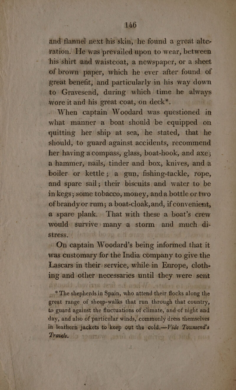 and’ flannel next his skin, he found a great alte- ration. He was prevailed upon to wear, between his shirt and waistcoat, a newspaper, or a sheet of brown paper, which he ever after found. of great benefit, and particularly in his way down to Gravesend, during which time he alvnyp wore it and his great coat, on deck*. When captain Woodard was questioned in what manner a boat should be equipped on quitting her ship at sea, he stated, that he should, to guard against accidents, recommend her having a compass, glass, boat-hook, and axe; a hammer, nails, tinder and box, knives, and a boiler or kettle; a gun, fishing-tackle, rope, and spare sail; their biscuits and water to be in kegs; some tobacco, money, anda bottle or two of brandy or rum; a boat-cloak, and, if convenient, a spare plank. That with these a boat’s crew would ‘survive : ssh che a storm and much di- stress. » » On captain Wivedard’s being informed that it was customary for the India company to give the Lascars in their) service, while in Europe, cloth- ing and other necessaries until they were sent .* The shepherds in Spain, who attend their flocks along the } great range of ‘sheep-walks that run through that country, to guard against the fluctuations of climate, and of night and day, and also of particular winds, commonly dress themselves in leathern jackets to et out the cold —Vide Townsend's Travels. : BOR 0 5) a eee