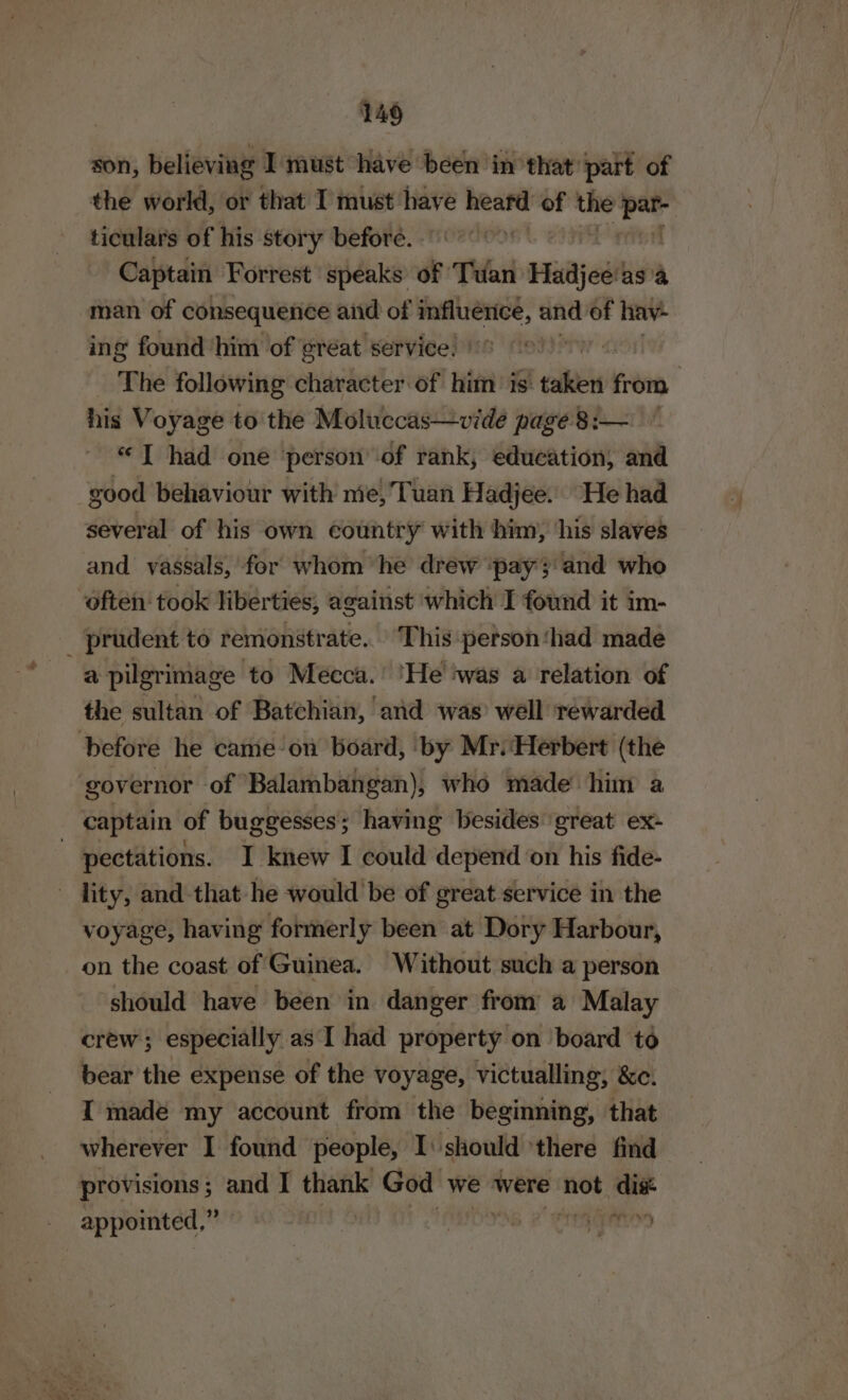 son, believing I must have been in that part of the world, or that I must have ic of the Lae ticulars of his story before. | Captain Forrest speaks of Tar suitjealas a man of consequence aiid of influence, and of hav ing found him of great service: | The following character of him is: eh from his Voyage to the Moluccas—vide page 8:— “I had one person of rank, education, and good behaviour with me,Tuan Hadjee. He had several of his own country with him, ‘his slaves and vassals, ‘for whom “he drew ‘pay';and who often took liberties, against which I found it im- _ prudent to remonstrate.. This person ‘had made a pilgrimage to Mecca.’ ‘He’ iwas a relation of the sultan of Batchian, and was well rewarded before he came on board, ‘by Mr. ‘Herbert (the governor of Balambangan), who made him a captain of buggesses; having besides ‘great ex- - pectations. I knew I could depend on his fide- - lity, and that he would be of great service in the voyage, having formerly been at Dory Harbour, on the coast of Guinea. Without such a person should have been in danger from a Malay crew ; especially as I had property on ‘board to bear the expense of the voyage, victualling; &amp;e. I made my account from the beginning, that wherever I found people, I: should ‘there find provisions ; pe I thank God we were not al ~y  - appointed,”