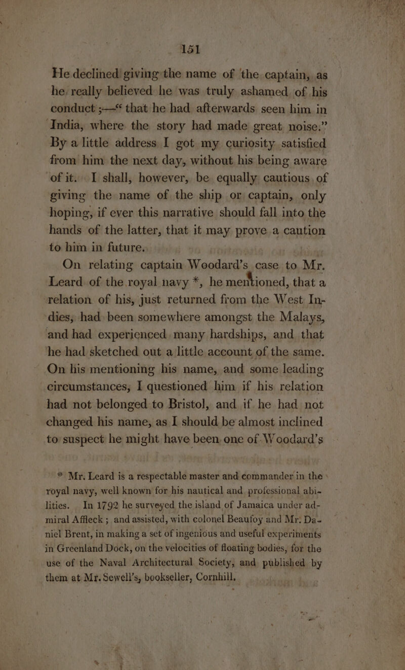 He declined! giving the name of the captain, as he, really believed he was truly ashamed. of his conduct ;— that he had afterwards seen him in ‘India, where the story had made great, noise.” By a little address I got my curiosity satisfied from him the next day, without his being aware of it. I shall, however, be equally cautious. of giving the name of the ship or captain, only hoping, if ever this narrative should fall into the hands of the latter, that it may prove a caution to him in future. | bi On relating captain Woodard’s case to Mr. Leard of the royal navy *, he mentioned, that a ‘relation of his, just returned from the West In- dies; had) been somewhere amongst the Malays, and had experienced. many hardships, and. that he had sketched out a little account of the same. On his mentioning his name, and some leading circumstances, I questioned him if his relation had not belonged to Bristol, and if he had not changed his name, as I should be almost inclined to suspect he might have been, one of. Woodard’s * Mr. Leard is a respectable master and commander in the » royal navy, well known for his nautical and professional abi~ lities. In 1792 he surveyed the island of Jamaica under ad- miral Affleck ; and assisted, with colonel Beaufoy and Mr; Da- niel Brent, in making a set of ingenious and useful experiments in Greenland Dock, on the velocities of floating bodies, for the use of the Naval Architectural Society, and published by them at Mr. Sewell’s, bookseller, Cornhill,