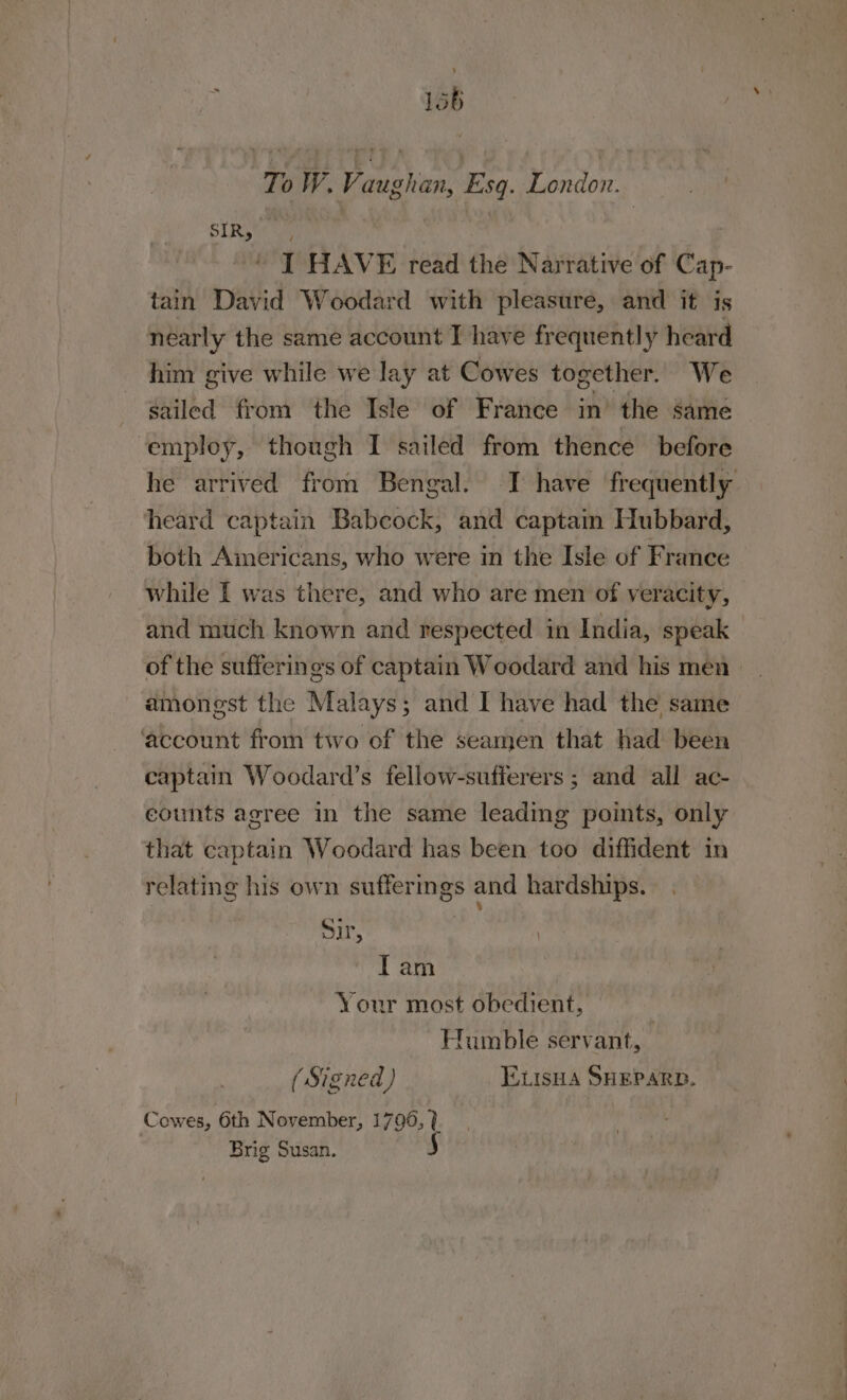 To W. Vaughan, Esg. London. SIRS uy | : ' I HAVE read the Narrative of Cap- tain David Woodard with pleasure, and it is nearly the same account T have frequently heard him give while we lay at Cowes together. We sailed from the Isle of France in’ the same ‘employ, though I sailed from thence before heard captain Babcock, and captain Hubbard, both Americans, who were in the Isle of France while I was there, and who are men of veracity, and much known and respected in India, speak of the sufferings of captain Woodard and his men amongst the Malays; and I have had the same ‘account from two of the seamen that had been captain Woodard’s fellow-sufferers ; and all ac- counts agree in the same leading points, only that captain Woodard has been too diffident in relating his own sufferings and hardships. . Sir, | | Tam Your most obedient, | Humble servant, (Signed) EtisHA SHEPARD. Cowes, 6th N ovember, 1796, ? Brig Susan. 5