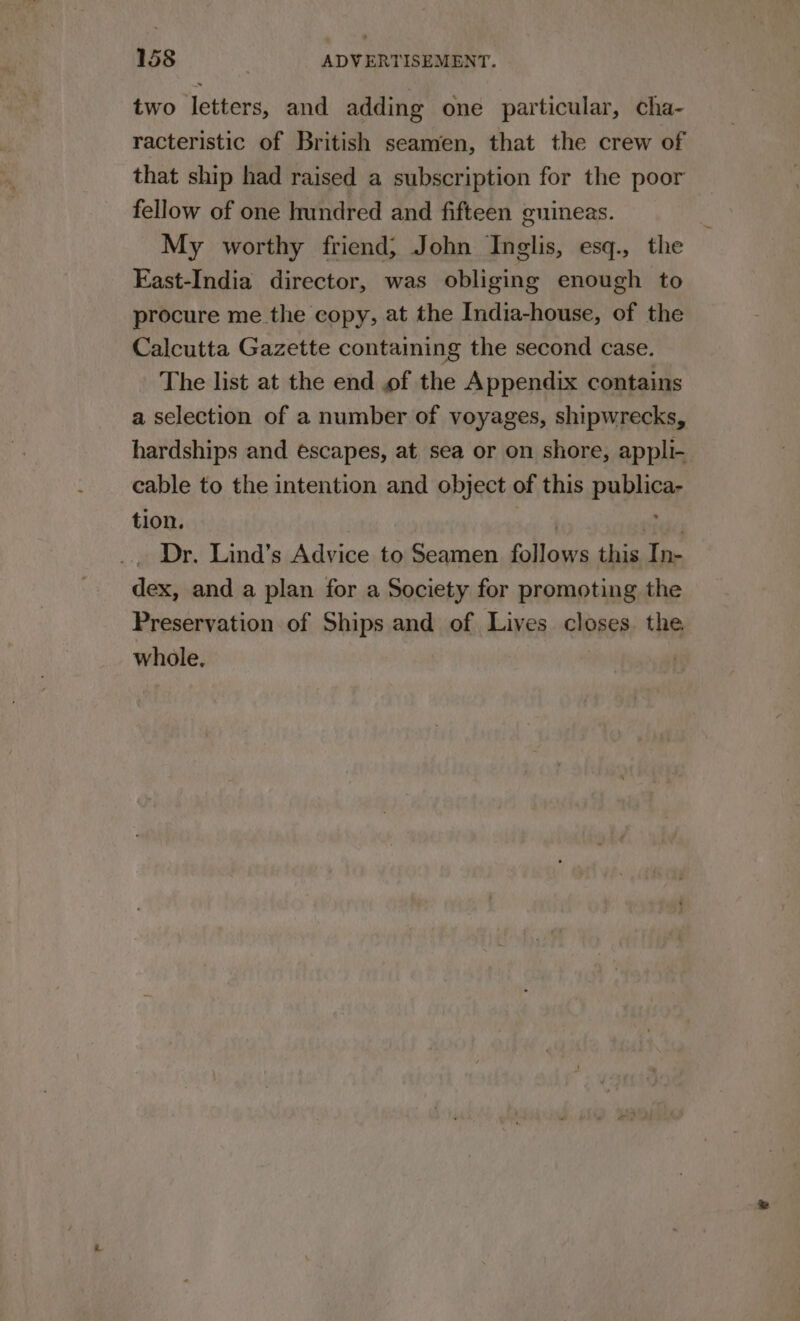 two letters, and adding one particular, cha- racteristic of British seamen, that the crew of that ship had raised a subscription for the poor fellow of one hundred and fifteen guineas. My worthy friend; John Inglis, esq., the East-India director, was obliging enough to procure me.the copy, at the India-house, of the Calcutta Gazette containing the second case. The list at the end of the Appendix contains a selection of a number of voyages, shipwrecks, hardships and escapes, at sea or on shore, appli- cable to the intention and object of this publica- tion. oe ides Dr. Lind’s Advice to Seamen follows this In- dex, and a plan for a Society for promoting the Preservation of Ships and of Lives closes the whole.