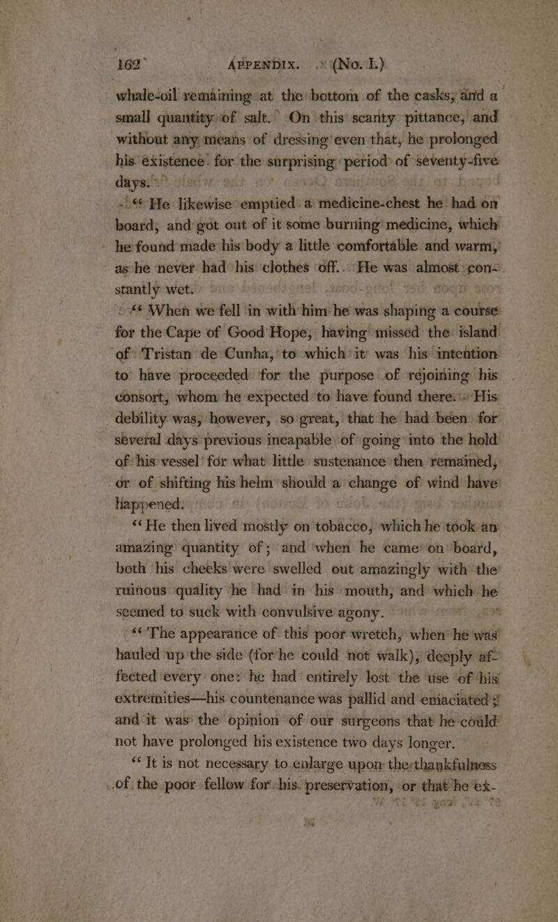 162° _ ABPENDIX. .» (No.1) whale-oil remaining at the bottom of the casks, aid a small quantity of salt.’ On this’ scanty pittance, and without any means of dressing’ even that, he prolonged his. existence for the ert isi period: of ibn daar days. | : -@ He likewise emptied: a radicals hiat he. hath: on hac and got out of it some burning! medicine, which ~ he found made his body a little comfortable and warm,’ as he never had his seat off... He was werent. a stantly wet. “orn . ~ © When we fell in with him he was saan a course for the Cape of Good Hope; having missed the island ‘of Tristan de Cunha,’ to which’ it’ was his intention to have proceeded for the purpose of rejoiming his consort, whom ‘he expected to have found there.» His debility was, however, so great, that he had béen for several days previous incapable of going’ into the hold of ‘his vessel’ for what little sustenance then remained, or of shifting his helm should a as of hava have happened. | “‘He then lived mostly on LER) which he tbo an amazing quantity of; and ‘when he came’ on board, both his cheeks were swelled out amazingly with the’ ruinous quality he had in his mouth, and which iat seemed to suck with convulsive agony. “&lt;The appearance of this poor wretch, when: he was’ hauled up the side (for he could not walk), deoply af fected every one: he had entirely lost the use ‘of ‘his’ extremities—his countenance was pallid and emaciated # and it was the opinion of our surgeons that he could not have prolonged his existence two days longer. ‘Tt is not necessary to.enlarge upon: therthankfulness .of the poor fellow for his. preservation, or that ‘he ex- Wale.