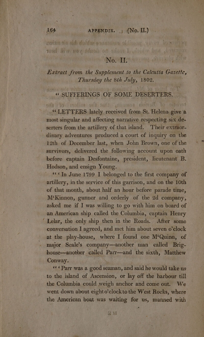 No. Ile ; Extract from the Supplement to the Calcutta Gazette, Thursday the 8th July, 1802.  «SUFFERINGS OF SOME DESERTERS. . “LETTERS lately received from St. Helena give a most singular and affecting narrative respecting six de- serters from the artillery of that island. Their extraor- dinary adventures produced a court of inquiry on the 12th of December last, when John Brown, one of the survivors, delivered the following account upon oath before captain Desfontaine, president, lieutenant B. Hodson, and ensign Young. ‘&lt;&lt; In June 1799 I belonged to the first company of artillery, in the service of this garrison, and on the 10th of that month, about half an hour before parade time, M‘Kinnon, gunner and orderly of the 2d company, asked me if I was willing to go with him on board of an American ship called the Columbia, captain Henry ‘ Lelar, the only ship then in the Roads. After some conversation I agreed, and met him about seven o'clock at the play-house, where I found one M‘Quinn, of major Seale’s company—another man called Brig- house—another called Parr—and the sixth, Matthew Conway. | ‘&lt;&lt; Parr was a good seaman, and said he would take us to the island of Ascension, or lay off the harbour till the Columbia could weigh anchor and come out. We went down about eighto’clockto the West Rocks, where the American boat was waiting for us, manned with ' kh a |