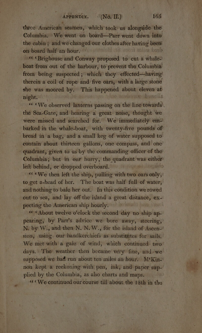 APPENDIX, “(MONTE 168 three Amati: seainen, which took’ us alongside the: 5 the cabin ; and we changed our clothes after having been’ on board half an hour. . t ebiieat loud Brighouse and Conway proposed to’ cut a whale? boat from out of the harbour, to prevent the Columbia! from being suspected; which they effectéed—having’ therein’a coil of rope and’ five oars, with a large stone thé Sea-Gate, and hearing a great noise, thought we were missed and searched for. We immediately em” bread in a bag, and a small kee of water supposed to contain about thirteen gallons, one compass, and one’ quadrant, given to us by the commanding officer of the Columbia; but in our hurry, the quadrant was either left behind, or dropped overboard. : ilelo &lt;¢ «We then left the ship, pulling with two oars only, to get a-head of her. The boat was half full of water, and nothing to bale her out. In this condition we rowed out to sea, and lay off the island a great distance, ex~- pecting the Anierican ship hourly. ** «About twelve o’clock the second day no ship ap- pearing, by Parr’s advice we bore away, steering, N. by W., and then N. N. W., for the island of Ascen- sion, using. our'handkerchiefs as substitutes for’ sails, days. The weather then became very fine, and-we- supposed we had run about ten miles an hour. M‘Kin- non kept a reckoning with pen, ink, and’ paper sup- plied by the Columbia, as also charts and maps. &lt;¢&lt;We-continued our course till about.the 18th in the