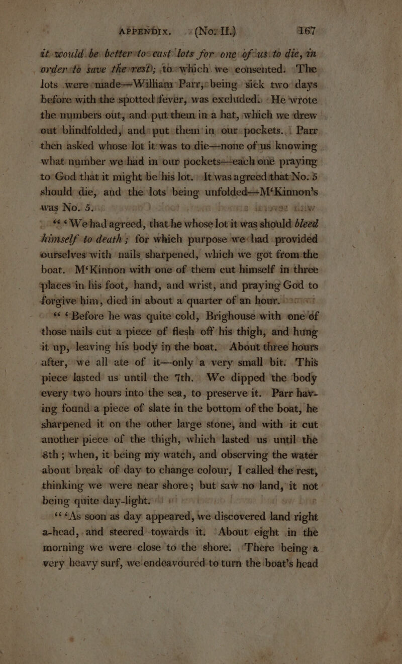 et would be bettertoceust: lots for one of-usito die, m _orderto save therres?); towhich. we consented: “The lots werecmade—William *Parr,sbeing sick two days out blindfolded, and» put them’ in our: pockets... Parr ’ then asked whose lot it-was to: die—none ofus knowing what: number we:had in our pockets+-each oné praying to: God that it might be ‘his lot. » It was agreed that:'No. 5 should ~ and the lots aio epic eessnccne was No. 5 . 3 ikyoRee 3iWw “&lt;We had hia that. he whose lot’ it was should bleed himself to death ; for which purpose we«had provided ourselves with nails sharpened, which we ‘got from:the boat. M‘Kinnon with one of them cut himself in three places ‘in his foot, hand, and wrist, and praying God to forgive him, died in about a quarter of an hour. oo = * ¢ Before he was quite cold, Brighouse with one’éf those nails cut a piece of flesh off his thigh, and hung it up, leaving his body in the boat. About three hours after, we all ate of it—only a very small bit: This piece lasted us until the 7th. We dipped the ‘body every two hours into the sea, to preserve it. Parr hav- ing found a piece of slate in the bottom of the boat, he sharpened it on the other large stone, and with it cut another piece of the thigh, which lasted us until the about break of day to change colour, I called the rest; being quite day-light. | **#As soon as day ides, we discovered ina saat a-head, .and steered towards it. ‘About eight in the very heavy surf, we endeavoured to turn the boat’s head