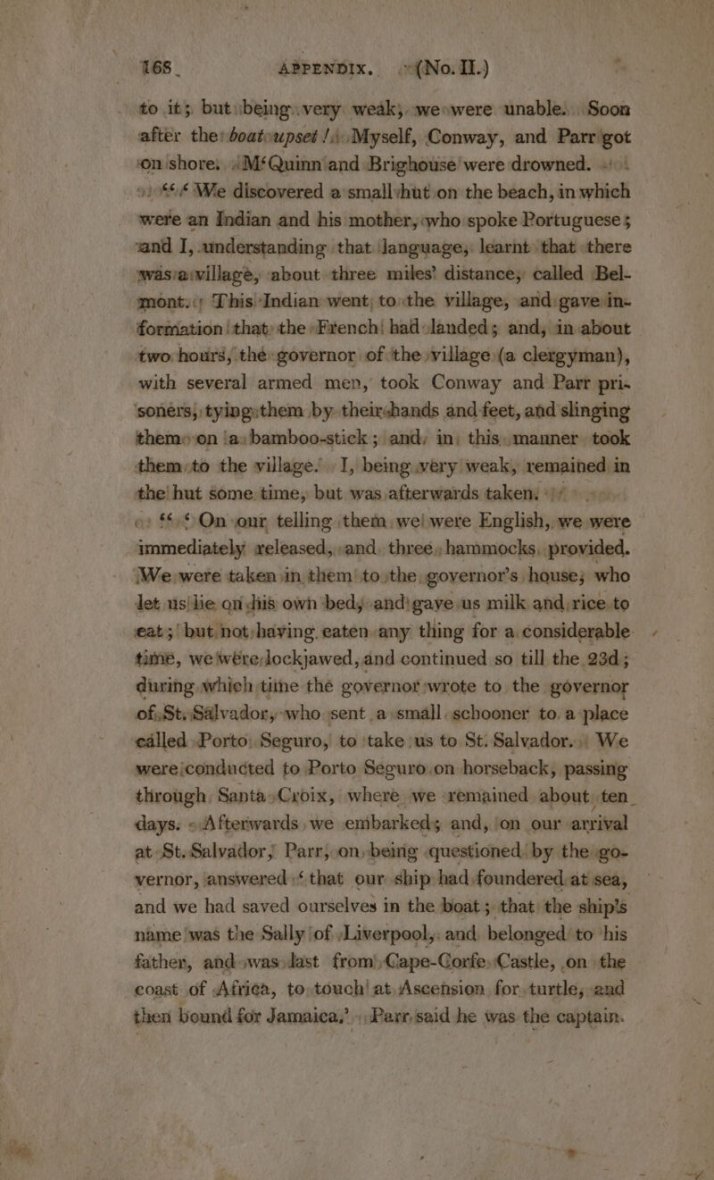 to it; but ubeing.very: weak; weowere unable. Soon after the boatoupset /,\ Myself, Conway, and Parr got onshore: M‘Quinn‘and Brighouse were drowned. + oi 0% We discovered a'smallyhut ion the beach, in which were an Indian and his mother, who spoke Portuguese 5 wasvaivillage, about three miles’ distance, called Bel- mont.:; This Indian went, tothe village, and:gave in formation | that: the *Frenchi hadolandeds; and, in about with several armed men, took Conway and Parr pri. them» on ‘a, bamboo-stick ; and: in; this, manner. took them to the village.’ I, being wery weak, nee, in the! hut some. time, but was afterwards taken. * | » © On our telling them: wel were Finslintig we were immediately released, ..and. three, hammocks. provided. We were taken in. them’ tothe, gover nor’s. house; who let usilie on diis own bedy and) gaye us milk and,rice.to tame, we were lockjawed, and continued so till the 23d; during which tine the governor wrote to the governor of Sty Salvador, who sent a»small. schooner to, a place called Porto: Seguro, to ‘take us to St. Salvador... We werejconducted to Porto Seguro.on horseback, passing days. «Afterwards ,we embarked; and, ‘on our arrival at St. Salvador, Parr, on, being questioned, by the go- vernor, answered‘ that our ship had foundered,at sea, name was the Sally \of \Liverpool,: and, belonged: to his coast of Afriea, to,touch’ at, Ascension for. turtle, and then bound for Jamaica,’ Parr, said he was the captain. /