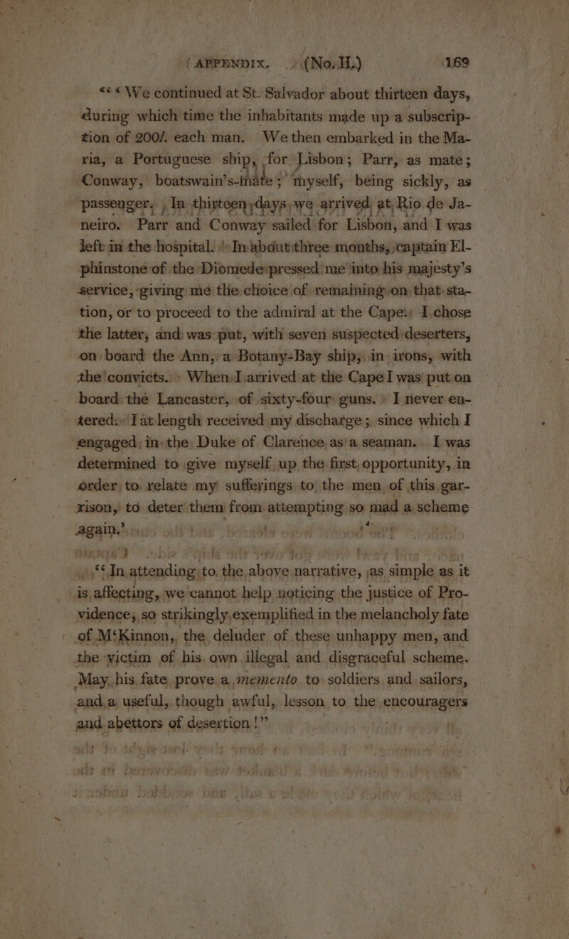 “** We continued at St. Salvador about thirteen days, during which time the inhabitants made up a subscrip- tion of 200/. each man. Wethen embarked in the Ma- ria, a Portuguese ship ‘ for Lisbon; Parr, as mate; Conway, boatswain’ s-inate 3’ myself, being sickly, as ‘passenger. , In. thirteen saan we. arrived, at, Rio de Ja- neiro. Parr and Conway sailed for Tisboni and I was left in the hoSpital. |-In about three months, captain El- phinstone of the Diomede:pressed me into, his majesty’s service, giving me the choice of remaining on that sta- tion, or to proceed to the admiral at the Cape:; I chose the latter, and: was put, with seven suspected deserters, on board the Ann, a Botany-Bay ship, in. irons, with the convicts.» When.I arrived at the Cape I was put on tered: Tat length received my discharge ;, since which I engaged, in) the, Duke of Clarence, as'a seaman. I was determined to give myself up the first, opportunity, in order, to relate my sufferings to the men, of this, gar- rison,' to. deter’ them from attempting so mad a staid + hese ws ol id ie iyo Sat ek’? »bp ; ys Ne Fiarwty | wis fdn, attending: to, ai sities secede as simple as as it is affecting, we cannot help noticing the justice of Pro- vidence; so strikingly,exemplified in the melancholy fate _ of M‘Kinnon,, the deluder of these unhappy men, and the victim of his. own illegal and disgraceful scheme. May, his, fate prove. a memento to soldiers ‘and sailors, and,a useful, though awful, lesson to the encouragers and. abéttors of desertion |” Ma. %