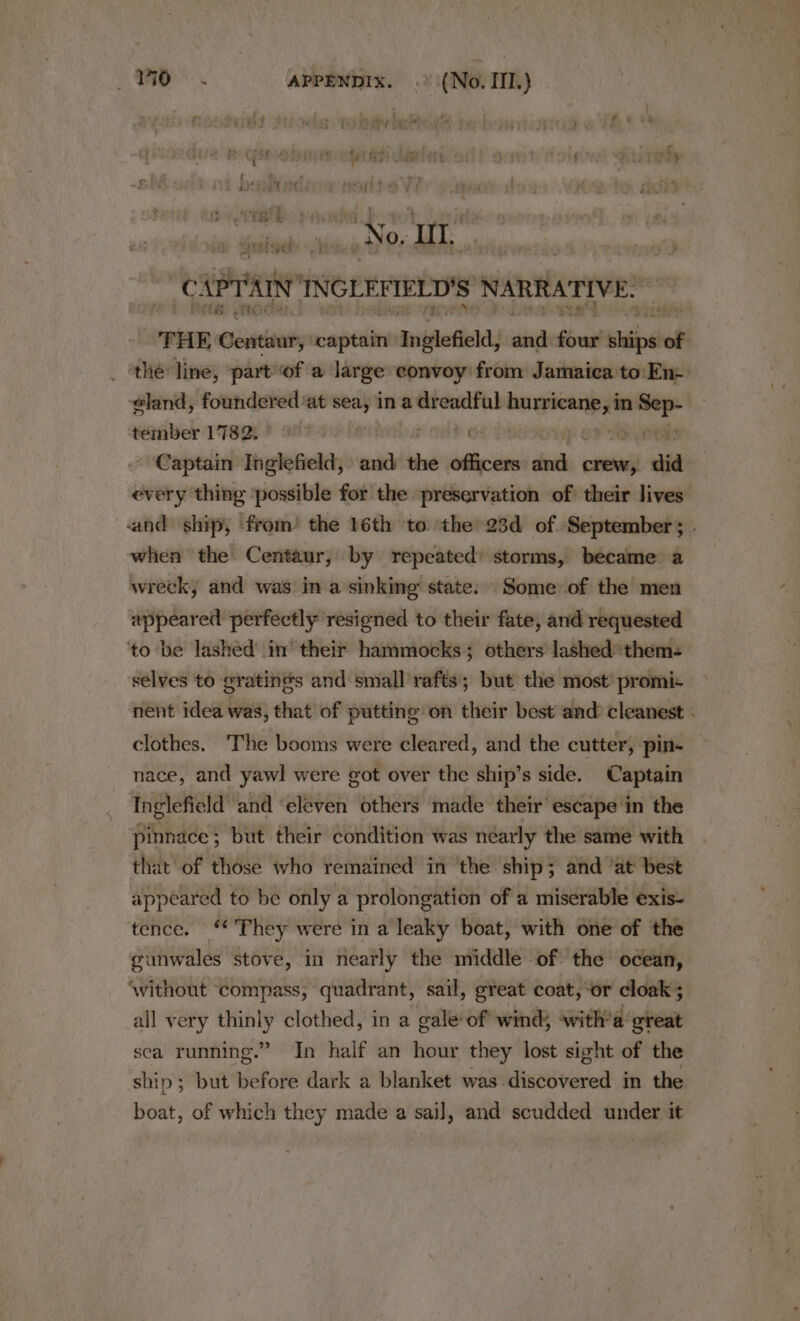 No. ut (U sry’ INGLEFIELD'S NARRATIVE: ra THE Centaur, “captain Inglefield; singh Sire shied of the line, part“of a large convoy from Jamaica to: En: sland, — at — in a dreadful or _ tember 1782; 9” EO: . Captain Inglefield, and the officers ae crew, did every thing possible for the preservation of their lives and ship, from’ the 16th to the’ 23d of September ; when the Centaur, by repeated: storms, became a wreck, and was in a sinking state: Some of the men appeared perfectly resigned to their fate, and requested ‘to be lashed’ in their hammocks; others lashed them- selves to gratings and small rafts; but the most promi- nent idea was, that’ of putting on their best and cleanest clothes. ‘The booms were cleared, and the cutter, pin- nace, and yawl were got over the ship’s side. Captain Inglefield and ‘eleven others made their’ escape in the pinnace; but their condition was néarly the same with that of those who remained in the ship; and ‘at best appeared to be only a prolongation of a miserable exis- tence. They were in a leaky boat, with one of the gunwales stove, in nearly the middle of the ocean, ‘without compass, quadrant, sail, great coat, ‘or cloak ; all very thinly clothed, in a gale of wind; ‘with’a great sea running.” In half an hour they lost sight of the ship ; but before dark a blanket was discovered in the boat, of which they made a sail, and scudded under it