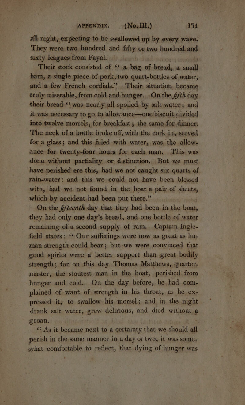 APPENDIX. .(NovIII.) qi all. night, expecting to be swallowed up by every. wave. They were two hundred and fifty or two hundred.and sixty leagues from Fayal. ras! ; Their stock consisted of ‘* a bag of bread, a small ham, a single piece of pork, two quart-bottles of water, and a few French cordials.” Their situation became truly miserable, from cold and hunger. .On the fifth day their bread “‘ was. nearly all. spoiled, by salt\water; and it was necessary to go to allowance—one biscuit, divided into twelve morsels, for breakfast ; the same for dinner, The neck of a bottle broke of, with the cork in, served for a glass; and this filled with water, was the allow- ance for. twenty-four hours for each man, This. was done. without. partiality or distinction. But we must. have perished ere this, had we not caught six quarts. of rain-water: and this we could not have been blessed with, had we not found in the boat a pair of sheets, which by accident, had been, put there.” On the fifteenth day that they had been in the boat, they had only one day’s bread, and one bottle of water remaining of a second supply of rain. Captain Ingle- field states: ‘* Our sufferings were now as great as hu- man strength could bear; but we were convinced that good spirits were a better support than great bodily strength; for on this day Thomas Matthews, quarter- master, the stoutest man in the boat, perished from hunger and cold. On the day before, he had com- plained of want of strength in his throat, as he ex- pressed it, to swallow his morsel; and in the night drank salt water, grew delirious, and died without a groan. | ‘¢ As it became next to a certainty that we should al perish in the same manner in a day or two, it was some- ahat comfortable to reflect, that dying of hunger was