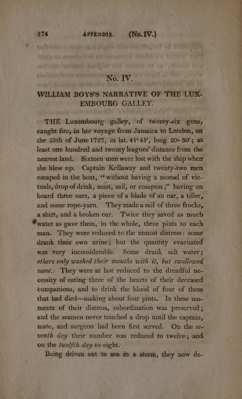 | No. IV. WILLIAM BOYS’S NARRATIVE OF THE ‘LUX: EMBOURG GALLEY. | THE Luxembourg galley, of twenty-six guns, caught fire, in her voyage from Jamaica to London, on the 25th of June 1727, in lat. 41°45’, long. 200.30’; at least one hundred and twenty leagues’ distance from the nearest land. Sixteen men were lost with the ship wher she blew up. Captain Kellaway and twenty-two men escaped in the boat, ‘* without having a morsel of vic- tuals, drop of drink, mast, sail, or compass ;” having on board three oars, a piece of a blade of an oar, a tiller, and some rope-yarn. They madea sail of three frocks, a shirt, and a broken oar. Twice they saved as much ® water as gave them, in the whole, three pints to each man. They were reduced to the utmost distress: some drank their own urine; but the quantity evacuated was very inconsiderable. Some drank salt water; others only washed their mouths with wt, but swallowed, none. They were at last reduced to the dreadful ne~ cessity of eating three of the hearts of their deceased companions, and to drink the blood of four of them that had died—imaking about four pints. In these mo- ments of their distress, subordination was preserved ; and the seamen never touched a drop until the captain, venith day their number was reduced to twelve; and on the twelfth day to eight. Being driven out to seain a storm, they now de- wee eee