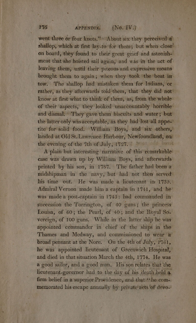 went thrée or four knots.” ‘About six they perceived a shallop, which at first lay-to ‘for them; but when’ close’ on board, they found to their great grief and astonishs ment that she hoisted sail again; and was in the act of leaving them, uritil theit piteous and expressive moans brought them to again; when they ‘took ‘the ‘boat in. tow. The shallop had inistaken them for Indians, ‘or rather, as they afterwards told:them, that they did not’ know at first what to think of them, as, from the whole: of their aspects, they’ looked’ unac¢ountably horrible’ and dismal: ' They gave them biscuits ‘arid water; but the latter only wasacceptable, as they had Jost’all appe~’ tite for solid food. William Boys, and’ ‘six others,’ landed at Old St. Lawrence Harbour, Newfoundland, ‘on the evening ofthe 7th of July, 1727.0 7 srtcok A plain but interesting narrative of this senda case was drawn up by William Boys, and afterwards printed by his son, in 1787. The father had been a midshipman in the navy, but» had not them served: his time’ out. He was made a lieutenant’ in: 1735, Admiral Vernon made him a captain in 1741, and he’ was made a post-captain in 1743: had commanded in succession the Torrington, of 40 ouns ; the princess Louisa, of 60; the Pearl, of 40; and the Royal’ So- vereign, of 100 guns. While in the latter ship he was appointed commander in chief of the ships in the Thames and Medway, and commissioned to wear x broad pennant at the Nore. On the 4th of July, él, he was appointed lieutenant of Greenwich Hide bite and died in that situation March the 4th, 1774. He was a good sailor, and a good man. His son relates that the lieutenant-governor had to the day of his death held a firm belief in a'superior Providence, and. thatthe com memorated his escape annually by private’ats of dévou