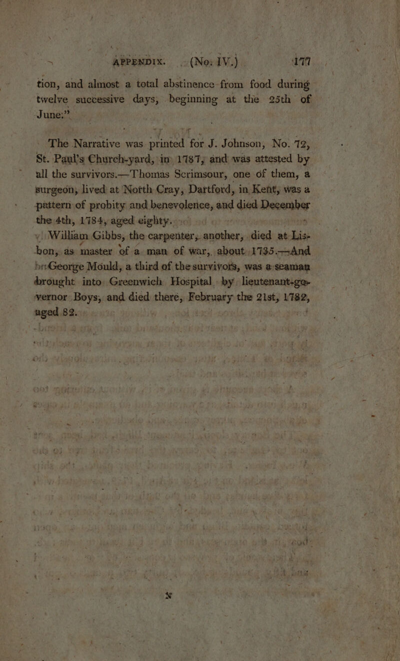 Sa | APPENDIX. (Wed Maye aan tion, and almost a total abstinence from food during bb successive days, beginning at the 25th of June,” | _ The Narrative was printed for J. Johnson, No. 72, St. Paul’s Church-yard, in 1187, and was attested by all the survivors.—Thomias Scrimsour, one of them, a surgeon, lived at North Cray, Dartford, in Kent, was a the 4th, 1784, aged eighty... 6 | . &lt; Willian Gibbs, the carpenter, another, siied at Lis- bon, ds master of a man of war,, about, 1735.—And George Mould, a third of the survivors, was a:seaman brought into Greenwich Hospital by lieutenant-go- vernor Boys, and died sia vlawaias the 21st, L782, nae 82.