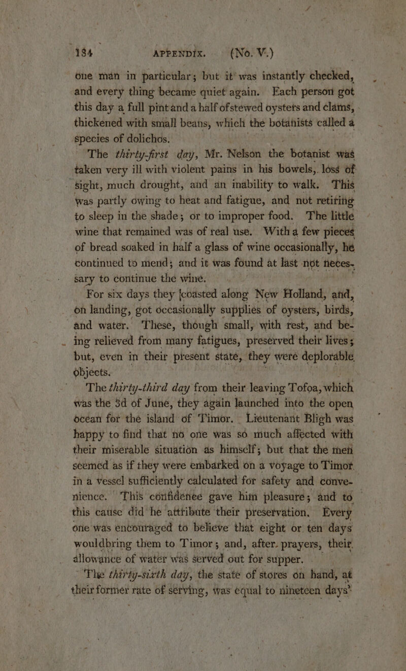 one man in particular; but it’ was instantly checked, and every thing became quiet again. Each persom got thickened with small beans, which the botanists called a species of dolichos. The thirty-first day, Mr. Nelson the botanist was taken very ill with violent pains in his bowels,. loss of _ Sight, much drought, and an inability to walk. This was partly owing to heat and fatigue, and not retiring to sleep in the shade; or to improper food. The little wine that remained was of real use. With a few pieces of bread soaked in half a glass of wine occasionally, hé continued to mend; and it was found at last not heces~ sary to continue the wine. For six days they {coasted along New Holland, and, _ on landing, got occasionally supplies of oysters, birds, | and water. These, though small, with rest, and be- ing relieved from many fatigues, preserved theit lives ; but, even in their present state, they were deplorable, objects. ‘The thirty-third day from their leaving Tofea, which was the 3d of June, they again launched into the open ocean for the island of Timor. - Lieutenant Bligh was happy to find that no one was sé much affected with their miserable situation as himself; but that the teti ina vessel sufficiently calculated for safety and conve- this cause did he ‘attribute ‘their preservation, Every one was encouraged to believe that eight or. ten days wouldbring them to Timor; and, after. prayers, their. allowance of water was served out for Supper, Phe thirty-sixth day, the state of stores on hand, at their former rate of serving, was equal to nineteen days?