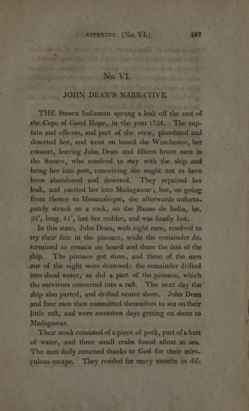 ; No. VIL | JOHN DEAN’S NARRATIVE. \ the Cape of Good Hope, .in, the. year 1738.) The cap- tain and officers, and part of the crew, plundered and deserted her, and went on board the Winchester, her consort, leaving John Dean and fifteen brave men in bring her into port, conceiving she ought not to have been abandoned and deserted, They repaired her leak, and carried her into Madagascar ;, but, on going’ from thence: to Mossambique, she afterwards unfortu- nately struck on a rock, on the Bassas de India, lat. 23°, long. 41°, lost her rudder, and was finally lost. try their fate in the pinnace, while the remainder de- termined to remain on board and share the fate of the ship. The pinnace got stove, and three of the men _put of the eight were drowned: the remainder drifted into shoal water, as did a part’ of the pinnace, which ship also parted, and drifted nearer shore, John Dean and four men then committed themselves to sea on their _hittle raft, and were seventeen days getting on shore to Madagascar. | Their stock consisted of a piece of pork, part af a butt ef water, and three small crabs found afloat at sea. The men daily returned thanks to God for their mira-