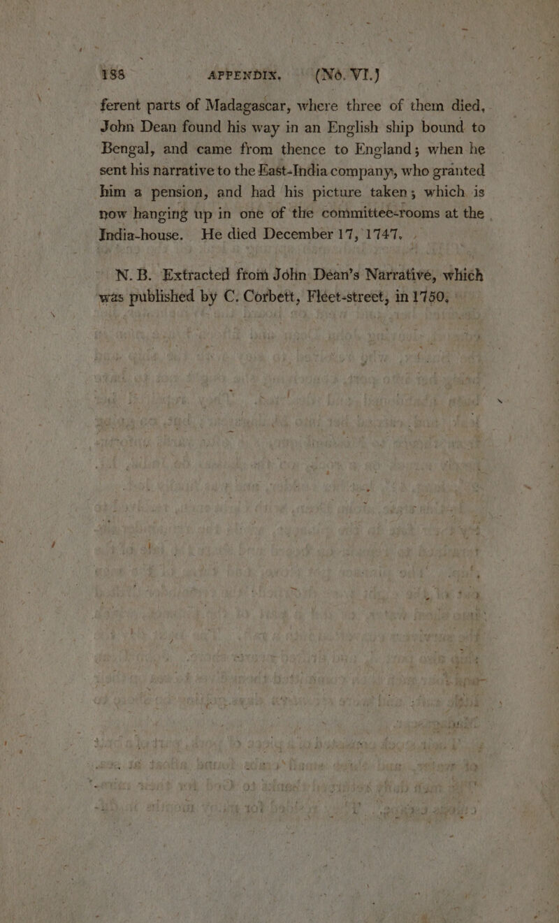 ferent parts of Madagascar, where three of them died, John Dean found his way in an English ship bound to Bengal, and came from thence to England; when he sent his narrative to the East-India company, who granted him a pension, and had his picture taken; which. is now hanging up in one of the committee-rooms at the | India-house. He died December 17, 1747. , N. B. Extracted from J din Déan’s Narrative, which was published by C. Corbett, Fleet-street, in 1750, |