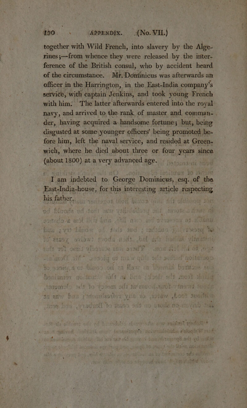 together with Wild French, into slavery by the Alge- rines ;—from whence they were released by the inter- ference of the British consul, who by accident heard of the circumstance. Mr. Domtinicus was afterwards an officer in the Harrington, in the East-India company’ 's service, with captain Jenkins, and took young French with him. The latter afterwards entered into the royal: navy, and arrived to the. rank of master and comman- . der, having acquired a handsome fortune ; but, being disgusted at some younger officers’ being promoted be- fore him, left the naval service, and resided at Green- wich, where he died about three or. four years since Caen 1800) ata hte advanced age. 4 3 » I am indebted to George Dominicus, esq, ‘of the . Fast-Indig-house, for this interesting article respecting . his father j |