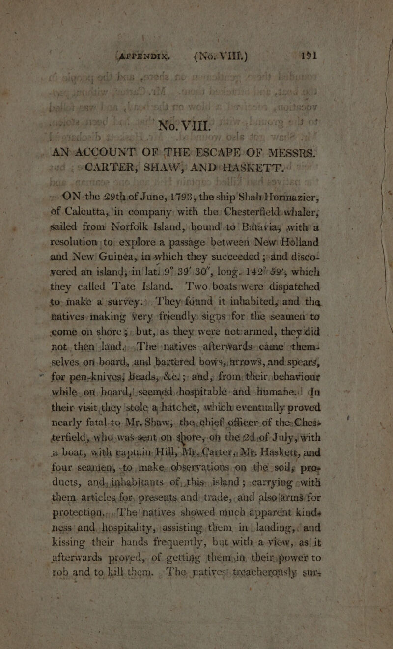 : (ApPENDIx. — ({NovVIIL.) 191 - : r chy. “nero wari + NPE ie ) ee eed eee { Sek he ad is Hy No VIL. r og a ‘3 ; , AN ACCOUNT OF THE eas OF MESSRS, arabes SHAW,’ AND! HASKE TP?“ “ONA the atk of tins, 1798; the ship's Shaln Hutitavier; af Calcutta; !in company) with the: Chesterfield: whaler; sailed from Norfolk Island, bound!-to’ Bataviag with’ a and New Guinéay:i in avhich they succeeded ;+dnd disco. vered an island}: in'lati9°.39'.30, longs 142%59, which not.. then Jandy. , The! :natives ,afterwards:came’ thems selves on-board, and bartered bews,:2trows, and spears, for pen-knives; Beads,,&amp;e. 5; and, from; their. behaviour their visit they ‘stole a hatchet, which eventually proved nearly fatal.to. Mr, Shaw;. the&lt;chief officer of the: Chess terfield, who: was-gent on. spofey. of the 2d.of July, with four seamen, to, make. observations on the -soils pros them. articles for, presents,and) trade, and alsolarms/for protectiaa,.., The! natives showed much apparent kinds kissing their hands frequently, but with a view, as/it afterwards proyed,. of gettige them)in, their;power to a