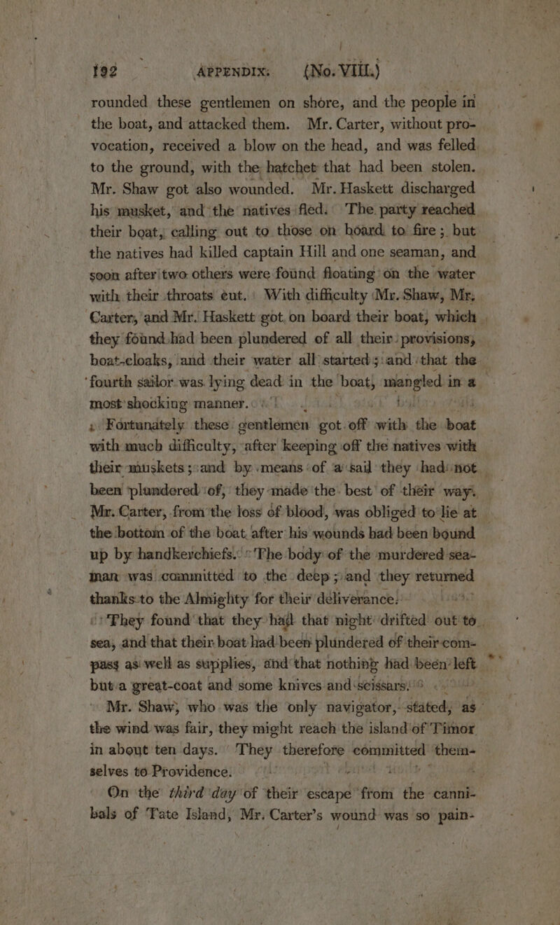 rounded. these gentlemen o on shore, and the people i in the boat, and attacked them. Mr. Carter, without pro- vocation, received a blow on the head, and was felled. to the ground, with the hatchet that had been stolen. Mr. Shaw got also wounded. Mr. Haskett discharged his musket, andthe natives fled. The. party reached their boat, calling out to those on hoard to fire ; but the natives had killed captain Hill and one seaman, and soon after! two others were found floating on the water with their throats éut.' With difficulty Mr.Shaw, Mr, most’shocking manner. with much difficulty, after keeping off the natives with been ‘plundered ‘of, ‘ they made the. best’ of their wayi, the bottom of the boat after his wounds had been bound up by handkerchiefs. The body: of the murdered sea- nan was committed to the deep ; and etd adie) thanks:to the Almighty for their deliverance:: sea; and that their. boat had-been plundered of their com- but.a great-coat and some knives and: ‘seissars: the wind was fair, they might reach the island'of Timor in about ten days. igh therefore aiyninsg them- selves to Providence. bals of Tate Island, Mr. Carter’s wound was so pain- e