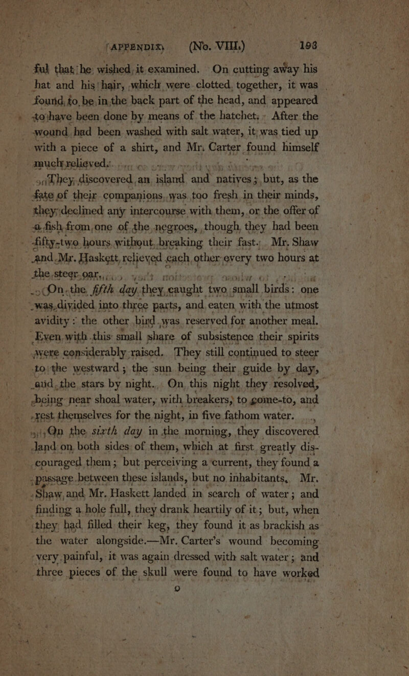 * ‘ APPENDIX) (No. VI.) (193 ful that ‘he: wished, it examined. On cutting away his hat and his‘ hair, which were. clotted. together, it was found, é to, be.in,the back part of the head, and appeared tothave been done by means of. the hatchet; - After the wound. had been. washed with salt water, it; was tied up with a piece of a shirt, and Mn Carter. found himself zaucly relieved.:. . | ori Hey; fr ems ed; an ae Be og natives ; Wik. as the fate of their companions,.was too fresh in their minds, they;:declned any intercourse with them,. or the offer of fish from,one of the,negroes, though, they had been . fifty.two. hours. without, breaking their fast..Mr. Shaw ‘and. Mr. Haskett, relieved Sanh other every two hours at&lt;) the stegr. gary...) yo! wi _ COn,the, fifth day. Sg es two carnal binda: one _was,diyided, into three parts, and, eaten, w ith, the utmost avidity : the other bind .syas_ reser ved for another meal. Even, with . this: small share of subsistence their spirits Avere considerably. ‘raised. They still continued to steer -toithe westward ; the sun being their. guide by. day, atid, the stars by night... On this night they resolved,” -being near shoal water, with breakers} to gome-to, and Fest j Satie for the night, i in five fathom water. _, 5;Qn the sizth day in the morning, they discovered Jand on, both sides: of them, which at first greatly dis- couraged, them; but perceiving a current, they found a - passage . between these islands, but n no inhabitants, Nine : Shaw, and. Mr. Haskett Janded in search of water ; and finding a. hole full, they drank heartily of it; but, when they: had filled their keg, they found it-as brackish as. _ the water alongside.—Mr. Carter’s wound becoming ‘very painful, it was again. dressed with salt water; and &gt; three pieces of the. skull were found to have worked | )