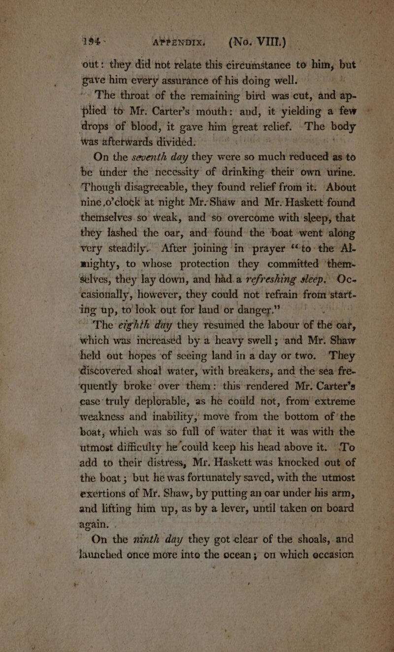 gave him every assurance of his doing well. *. The throat of the remaining bird was cut, and ap- plied to Mr. Carter’s' mouth: and, it yielding a few drops of blood, it gave him great relief. -The cb was aftetwards divided. | On the seventh day they were so much reduced as to be under the necessity’ of drinking: their’ own ‘urine. Though disagreeable, they found relief from it. About niné,o’clock at night Mr-Shaw and Mr. Haskett found themselves.so weak, and ‘so overcome with sleep, that very steadily. After joining in prayer “to: the Al- mighty, to whose protection they committed ‘them- casionally, however, they could not refrain from ‘start- ing up, to’ look out for land’ or danger.” The etghih day they resumed the labour of the var, which was incréeaséd by a heavy swell; ‘and Mr. Shaw discovered shoal water, with breakers, and the’sea fre- ‘quently broke’ over them: this rendered Mr. Carter’s ease’ truly deplorable, as he coiild not, from extreme weakness and inability, move from the bottom of ‘the boat, which was so full of water that it was with the utmost difficulty he’could keep his head above it. ‘To add to their distress, Mr. Haskett was knocked out of the boat ; but hé was fortunately saved, with the utmost exertions of Mr. Shaw, by putting an oar under his arm, and lifting him up, as by a lever, until taken on board again. . On the ninth day they got clear of the ceca and