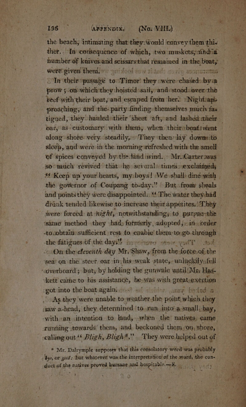 the beach, intimating that they:ould ‘convey them this — ther.. In consequence of which, two muskets; india - « t fr &gt; Lala a be nae were given them.» Y “Ott MOL Us Ww ILIpe Tit, BOON SIRES Tn their: sensi to. 'Timor' they «were chased: byia pore ow which they ‘hoisted ‘sail, “and vstoodsover the keef with their boaty:and escaped from ‘hers »Nightiapis oar,’ as. “customary: with, them, when. theiriboat: went along’ shore: very steadily. They then:day dowmsito sléép,and were in the morningorefreshed with the smell so° much revived that -he several) tunesexclaimeds Keep up your hearts, my:boys! ‘We shall: ding-with the governor of Coupang to-day.” | But. fromy sheals and points they were disappointed, &lt;* The water they-had drank tended likewise to increase their appetites. | They were forced: at night, notwithstanding; to pursuethe same method they had formerly , adopted}. in»,order bib fatigues bf the dayi) borcttere stew yotE | aval Ot: the-eleventh day Mr.' A og from the: cotta the sea on the steer oar sinyhis-weak -state,-unlackilys fell -kett’ came to his bay bbost he» was vate creatyexertion ‘got into the boat again. y)..) +: ot watey ‘beled: a - (saw ahead, they determined {to run. into!,a;small.-bay, running :towards’ them, .and beckoned them on shore, * Mr. Dalrymple supposes that this consolatory ‘word was probably bye, or good: but whatever was the interpretation! of the werd, the con- duct of the natives proved humane and hospitable. 8. Bit \ Ars ~ “ ¢ ~ = +