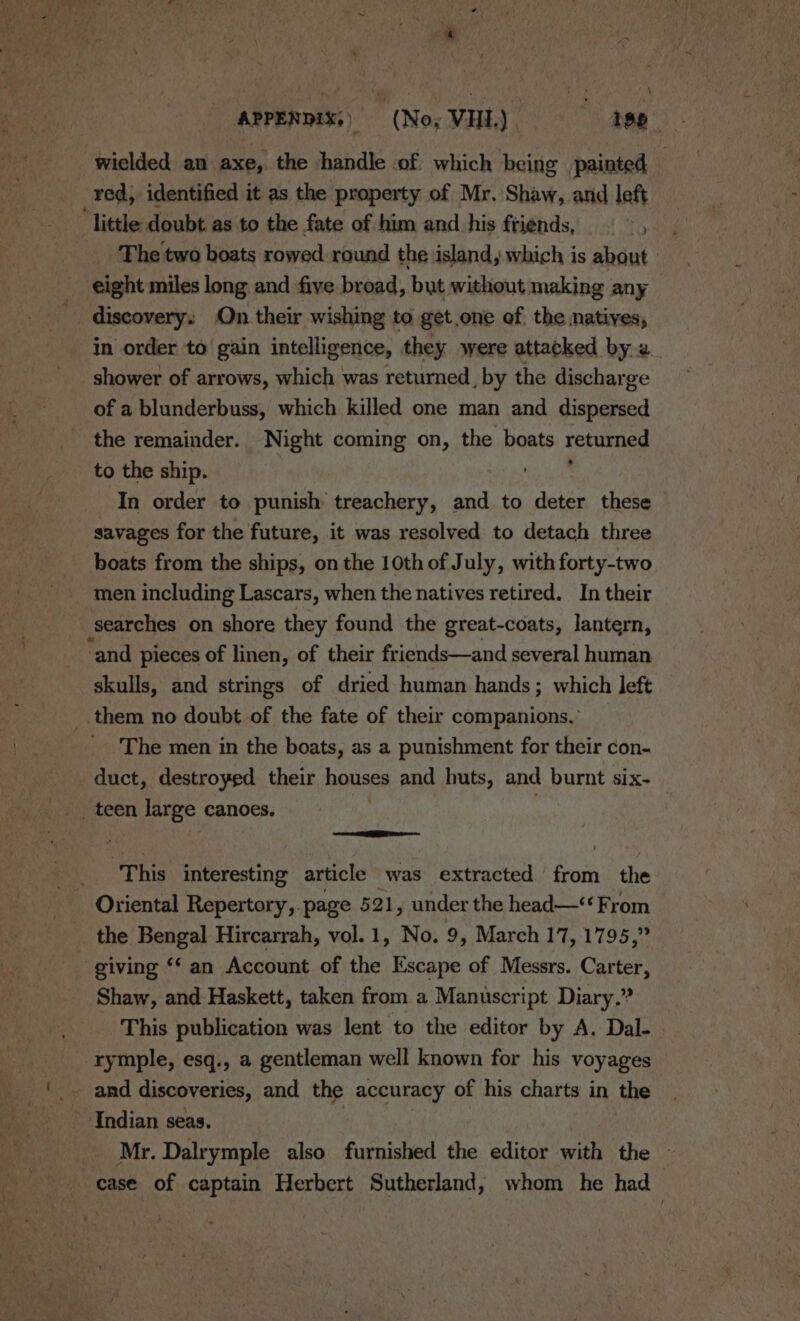 \ APPENDIX,» (Nox VHI.) , 1p wielded an axe, the handle of which being painted | red, identified it as the property of Mr. Shaw, and left ‘little doubt as to the fate of him and his friends, Ye dn The two boats rowed round the island, which is about eight miles long and five broad, but without making any discovery: On their wishing to get one of. the natives, in order to gain intelligence, they were attacked by 2 shower of arrows, which was returned, by the discharge of a blunderbuss, which killed one man and dispersed the remainder. Night coming on, the boats returned to the ship. : In order to punish treachery, and to deter these savages for the future, it was resolved to detach three boats from the ships, on the 10thof July, with forty-two men including Lascars, when the natives retired. In their searches on shore they found the great-coats, lantern, ‘and pieces of linen, of their friends—and several human skulls, and strings of dried human hands; which left © _.them no doubt of the fate of their companions.’ The men in the boats, as a punishment for their con- duct, destroyed their houses and huts, and burnt six-— = SE ‘This interesting article was extracted from the Oriental Repertory, page 521, under the head—&lt; From the Bengal Hircarrah, vol. 1, Ke. 9, March 17, 1795,” giving ‘* an Account of the Escape of Messrs. Carter, Shaw, and Haskett, taken from a Manuscript Diary.? __ This publication was lent to the editor by A. Dal-. rymple, esq., a gentleman well known for his voyages and discoveries, and the accuracy of his charts in the Indian seas. Mr. Dalrymple also furnished the editor with the » case of captain Herbert Sutherland, whom he had