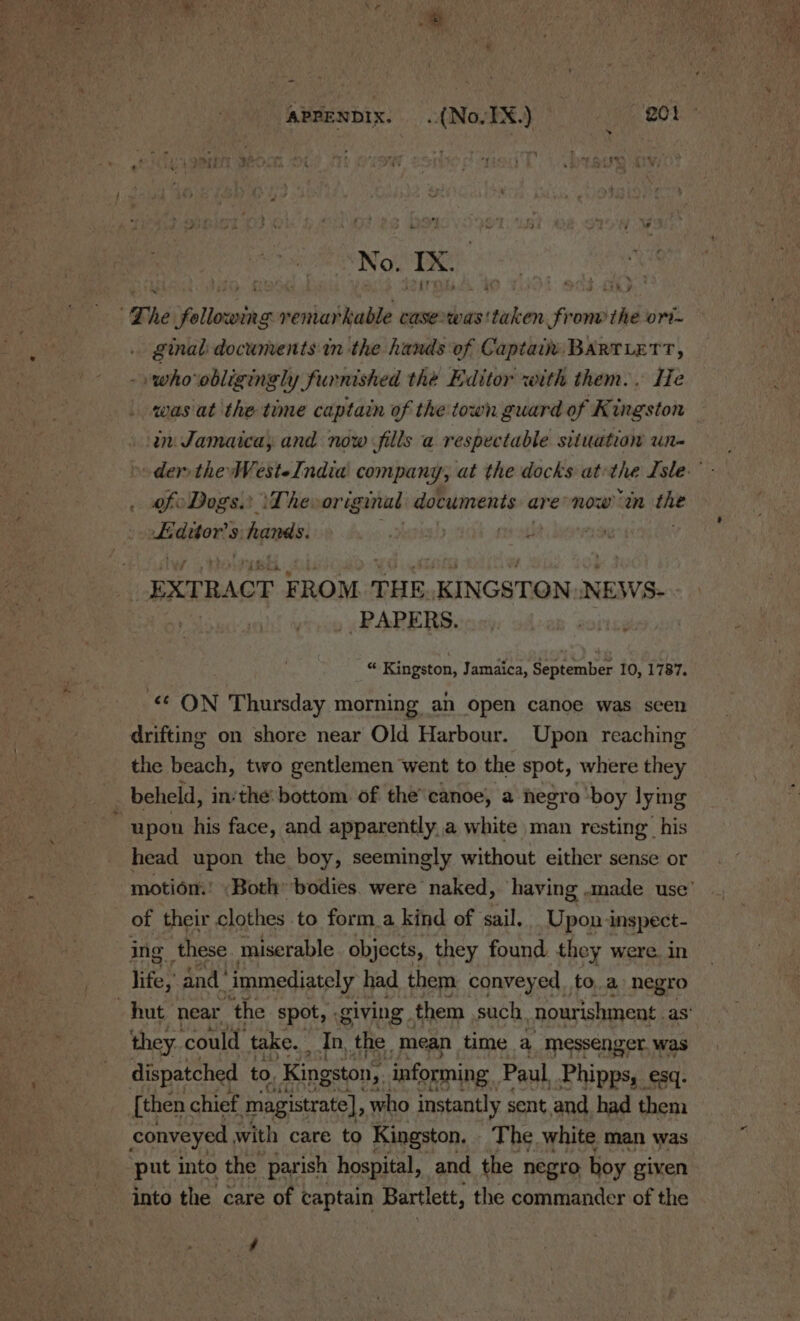 No. Ix £ he following remarkable casewas' sik Soon the ort ginal documents in ‘the hands of Captain: BARTLETT, »whoobligingly furnished the Editor with them. . ITe was'at the time captain of the town guard of Kingston ‘in Jamaica; and now fills a respectable situation un- der the WesteIndia company, at the docks at the Isle.” of Dogs. \‘The-original documents are now “an the si Ss hands. ih | EXTRACT FROM THE. KINGSTON. NEWS- PAPERS. “ Kingston, Jamaica, September 10, 1787. ON Thursday morning an open canoe was scen drifting on shore near Old Harbour. Upon reaching the beach, two gentlemen went to the spot, where they beheld, in‘the: bottom of the canoe, a hegro ‘boy lying upon his face, and apparently a white man resting’ his head upon the boy, seemingly without either sense or motiom! Both bodies. were naked, having .made use’ of their clothes to form_a kind of sail. Upon inspect- ing these. miserable objects, they found they were. in life, and’ ‘immediately had them conveyed. to, a negro “hut near the spot, . giving . them such ‘nourishment. as’ they could take. _ In, the. mean time a messenger. was dispatched to. Kingston, informing Paul Phipps, esq. [then chief magistrate], who instantly sent and had them conveyed with care to Kingston, The white man was ‘put into the parish hospital, and the negro hoy given into the care of captain Bartlett, the commander of the é