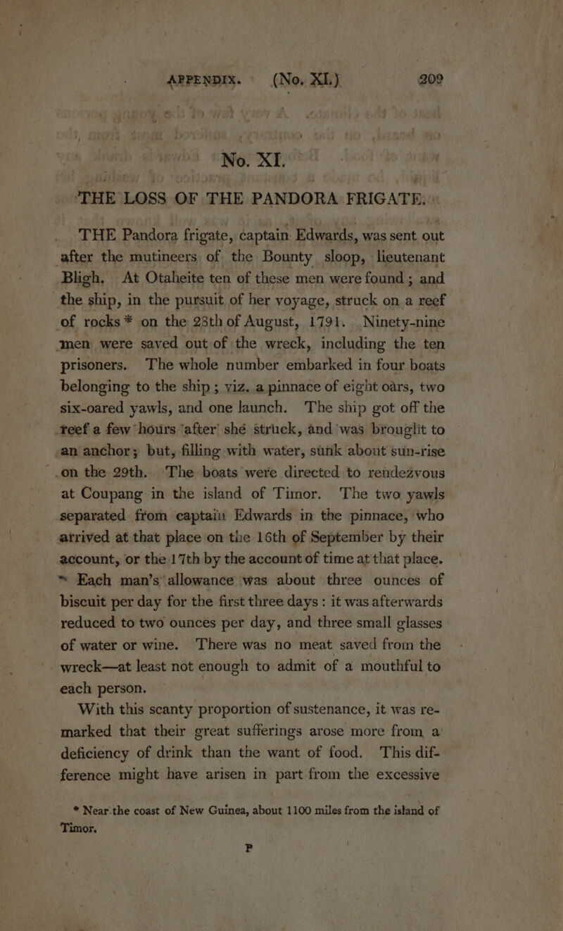 @ i No. XI. peat LOSS OF THE PANDORA PRIGATE,: THE Pandora frigate, captain Edwards, was sent out after the mutineers of the Bounty sloop, lieutenant Bligh. At Otaheite ten of these men were found ; and the ship, in the pursuit of her voyage, struck on a reef of rocks * on the 28th of August, 1791. Ninety-nine ‘men were saved out of the wreck, including the ten prisoners. The whole number embarked in four boats belonging to the ship ; yiz..a pinnace of eight oars, two six-oared yawls, and one launch. The ship got off the teef a few hours ‘after’ shé struck, and was brouglit to an anchor ; put, filling with water, sunk about sun-rise -.on the 29th. The boats were directed to rendezvous at Coupang in the island of Timor. The two yawls separated from captaii Edwards in the pinnace, who arrived at that place on the 16th of September by their account, or the 17th by the account of time at that place. ~ Each man’s’ allowance was about three ounces of biscuit per day for the first three days : it was afterwards reduced to two ounces per day, and three small glasses of water or wine. There was no meat saved from the wreck—at least not enough to admit of a mouthful to each person. With this scanty proportion of sustenance, it was re- marked that their great sufferings arose more from a’ deficiency of drink than the want of food. This dif- ference might have arisen in part from the excessive * Near.the coast of New Guinea, about 1100 miles from the island of Timor. P ‘