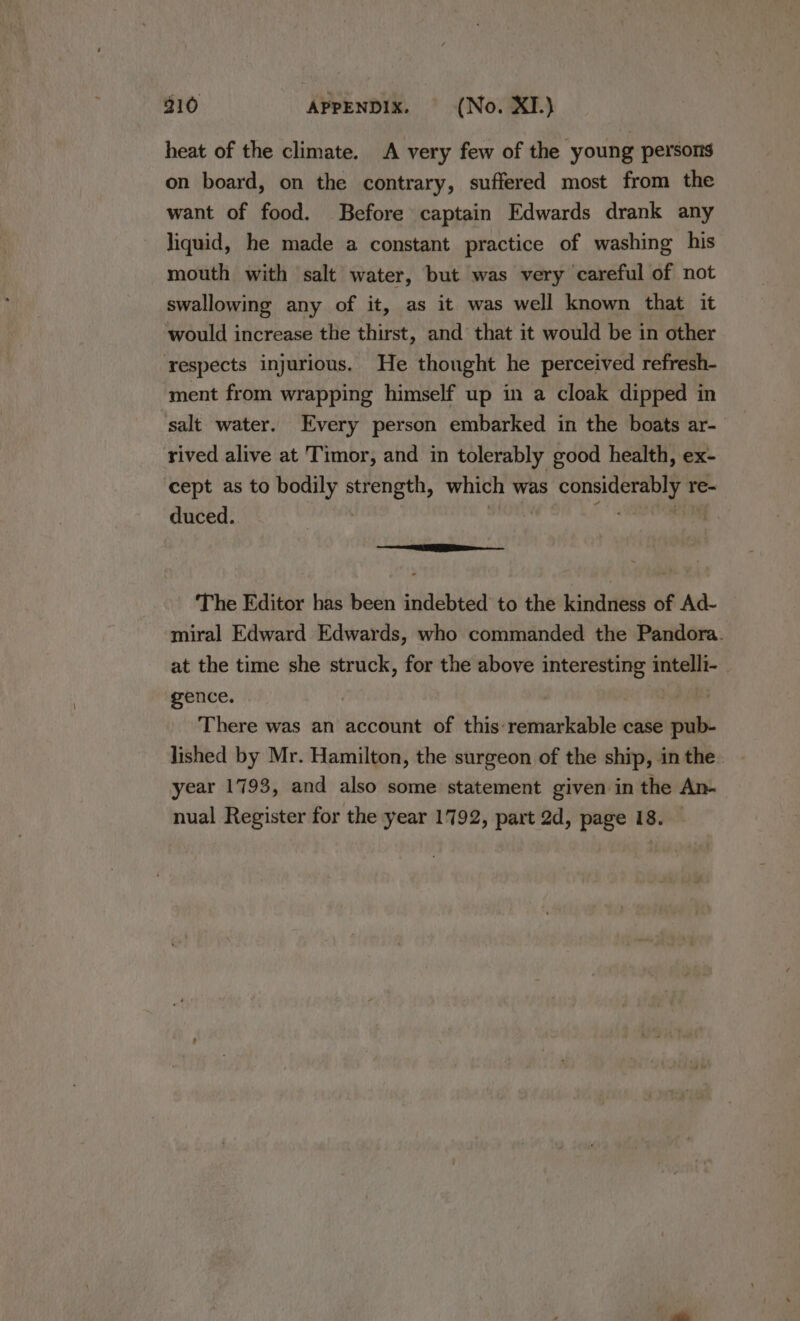 heat of the climate. A very few of the young persons on board, on the contrary, suffered most from the want of food. Before captain Edwards drank any liquid, he made a constant practice of washing his mouth with salt water, but was very careful of not swallowing any of it, as it was well known that it would increase the thirst, and that it would be in other respects injurious. He thought he perceived refresh- ment from wrapping himself up in a cloak dipped in salt water. Every person embarked in the boats ar- rived alive at Timor, and in tolerably good health, ex- cept as to bodily strength, which was considerably re- duced. | ter ao . a The Editor has been indebted to the kindness of Ad- miral Edward Edwards, who commanded the Pandora. at the time she struck, for the above interesting intelli- gence. | There was an account of this remarkable case pub- lished by Mr. Hamilton, the surgeon of the ship, in the. year 1793, and also some statement given in the An- nual Register for the year 1792, part 2d, page 18.