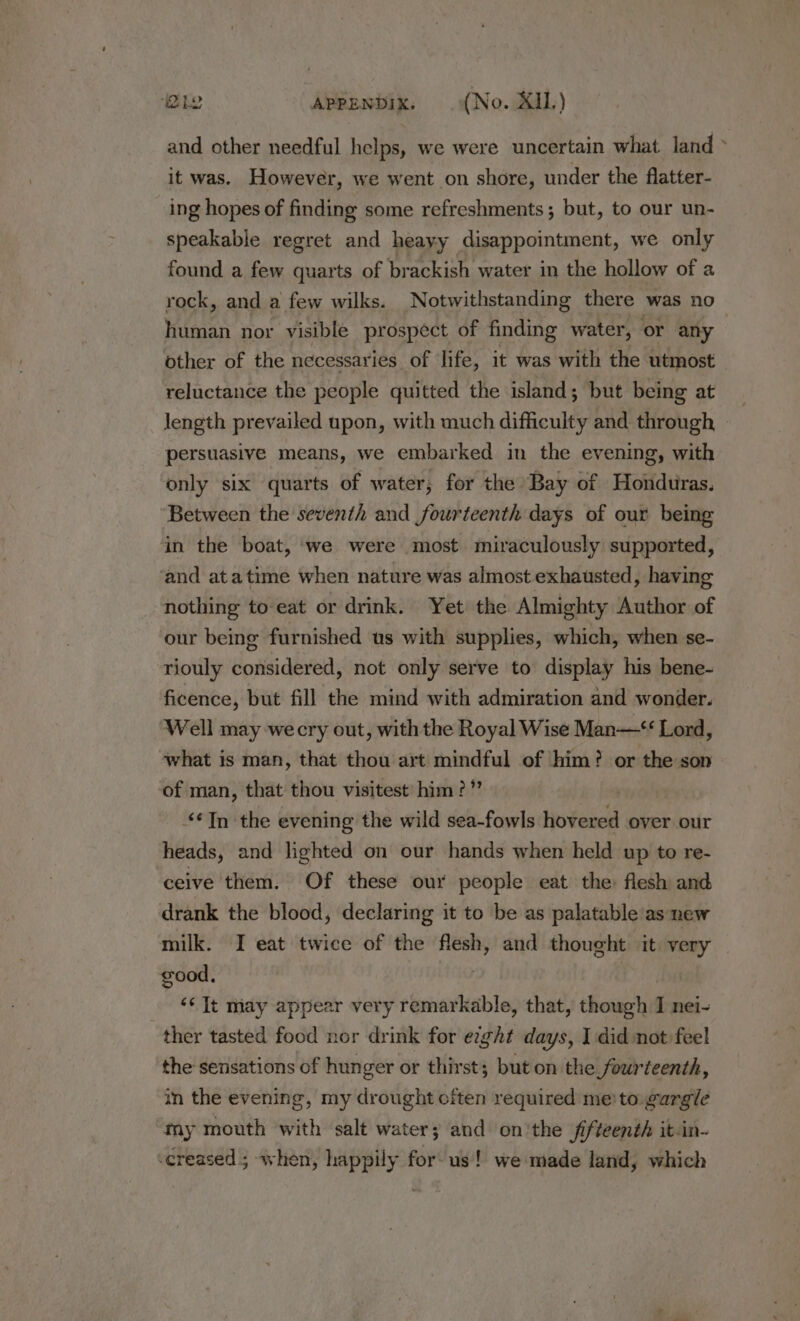 and other needful helps, we were uncertain what land &gt; it was. However, we went on shore, under the flatter- ing hopes of finding some refreshments; but, to our un- speakable regret and heayy disappointment, we only found a few quarts of brackish water in the hollow of a rock, and a few wilks. Notwithstanding there was no human nor visible prospect of finding water, or any other of the necessaries of life, it was with the utmost reluctance the people quitted the island; but being at length prevailed upon, with much difficulty and through | persuasive means, we embarked in the evening, with only six quarts of water, for the Bay of Honduras. Between the seventh and fourteenth days of our being in the boat, we were most miraculously supported, ‘and atatime when nature was almost exhausted, having nothing to eat or drink. Yet the Almighty Author of our being furnished us with supplies, which, when se- riouly considered, not only serve to display his bene- ficence, but fill the mind with admiration and wonder. Well may wecry out, with the Royal Wise Man— Lord, what is man, that thou art mindful of ‘him? or the son of man, that thou visitest’ him?” ‘In the evening the wild sea-fowls tiofendd over our heads, and lighted on our hands when held up to re- ceive them. Of these our people eat the flesh and drank the blood, declaring it to be as palatable as new milk. I eat twice of the flesh, and thought it very good, | | | ‘¢ It niay appear very remarkable, that, though I nei- ther tasted food nor drink for exght days, I did not feel the sensations of hunger or thirst; but on the fourteenth, in the evening, my drought often required me to: eargle my mouth with salt water; and on'the fifteenth itin- -creased ; when, happily for us! we made land, which