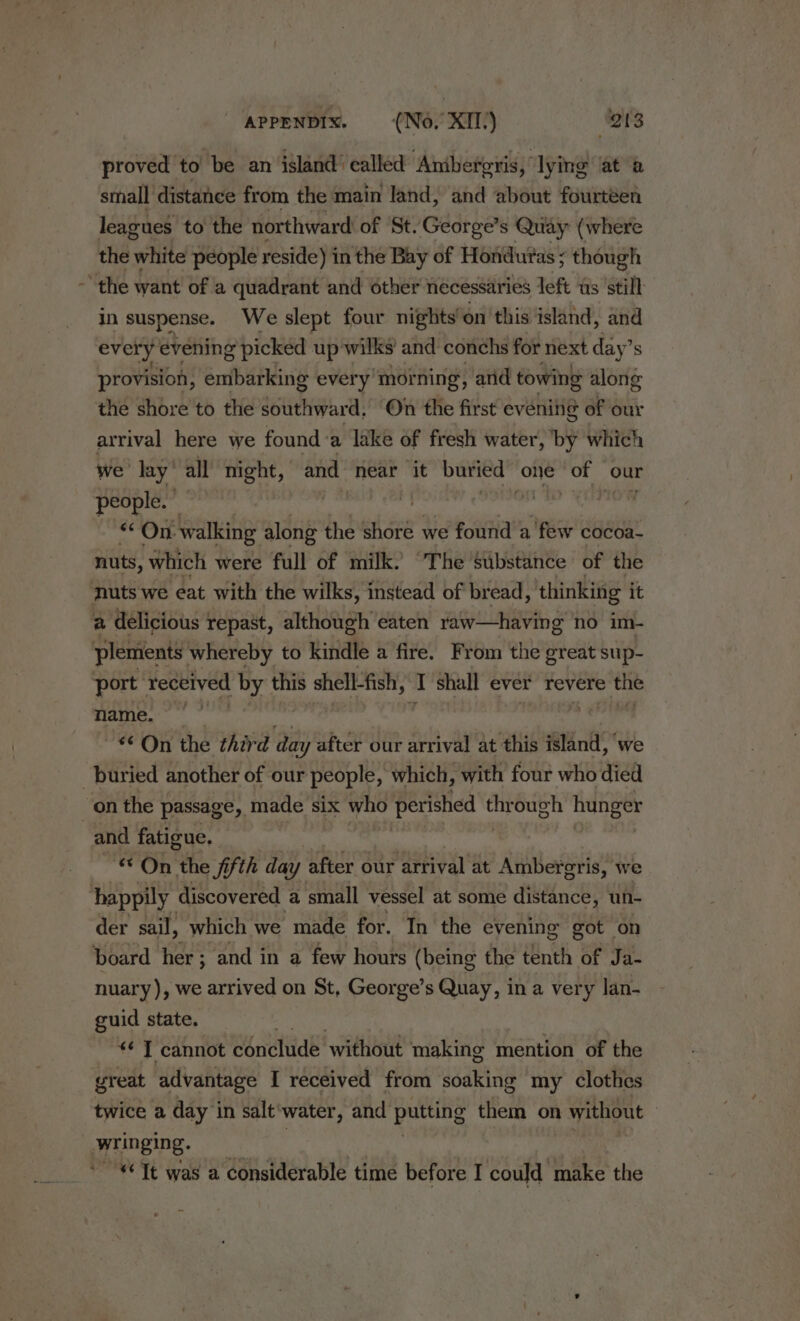 \ proved to’ be an island ' called Anibeferis, lying at a small distance from the main land, and about fourtéen leagues to the northward of ‘St. George’s Quay (where the white people reside) in the Bay of Honduras ; though in suspense. We slept four nights’ on this island, and every evening ¢ picked up wilks' and conchs for next day’s provision, embarking every’ mor ning, and towing along the shore to the Secale On the first evening of our arrival here we found:a lake of fresh water, by which we lay’ all night, and near it buried one of our people. — , “On: walking along the shoré we found a few cocoa nuts, which were full of milk. “The substance of the plemients whereby to kindle a fire. From the great sup- name. On the third fie Ly after our arrival at this Mnf we and fatigue, * On the fifth day after our ‘arrival at Ambergris, we der sail; which we made for. In the evening got on board her; and in a few hours (being the tenth of Ja- nuary), we arrived on St, George’s Quay, ina very lan- guid state. “«¢ T cannot conclude without making mention of the great advantage I received from soaking my clothes twice a day in salt‘water, and putting them on without »