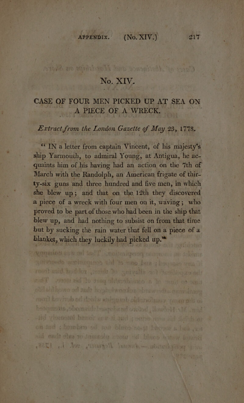 No. XIV. CASE OF FOUR MEN PICKED UP AT SEA ON _A PIECE OF A WRECK. Extract from the London Gazette of May 23, 1778. “ IN a letter from captain Vincent, of his majesty’s ship Yarmouth, to admiral Young, at Antigua, he ac- quaints him of his having had an action on the 7th of March with the Randolph, an American frigate of thir- ty-slx guns and three hundred and five men, in which she blew up; and that on the 12th they discovered a piece of a wreck with four men on it, waving; who proved to be part of those who had been in the ship that blew up, and had. nothing to subsist on from that time but by sucking the rain water that fell on a piece of a blanket, which they luckily had picked up.™