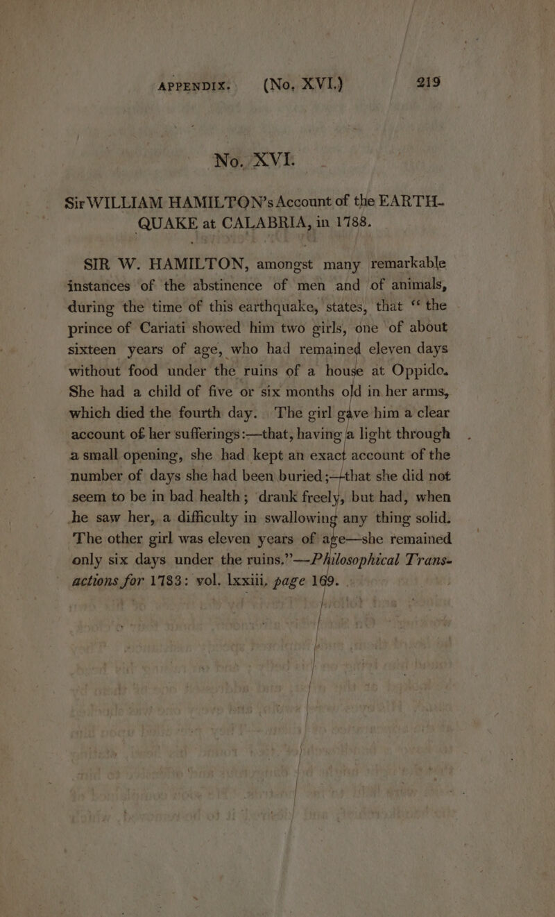 NY. XVI. Sir WILLIAM HAMILTON’s Account of the EARTH. QUAKE at CALABRIA, in 1788. SIR W. HAMILTON, amongst many remarkable instances of the abstinence of men and of animals, during the time of this earthquake, states, that ‘ the prince of Cariati showed him two girls, one of about sixteen years of age, who had remained eleven days without food under the ruins of a ve at Oppido. She had a child of five or six months old in her arms, which died the fourth day. The girl gave him a clear account of her sufferings :—that, having a light through a small opening, she had kept an red account of the number of days she had been buried ; that she did not seem to be in bad health; drank oe but had, when he saw her, a difficulty in swallowing any thing solid. The other girl was eleven years of age—she remained