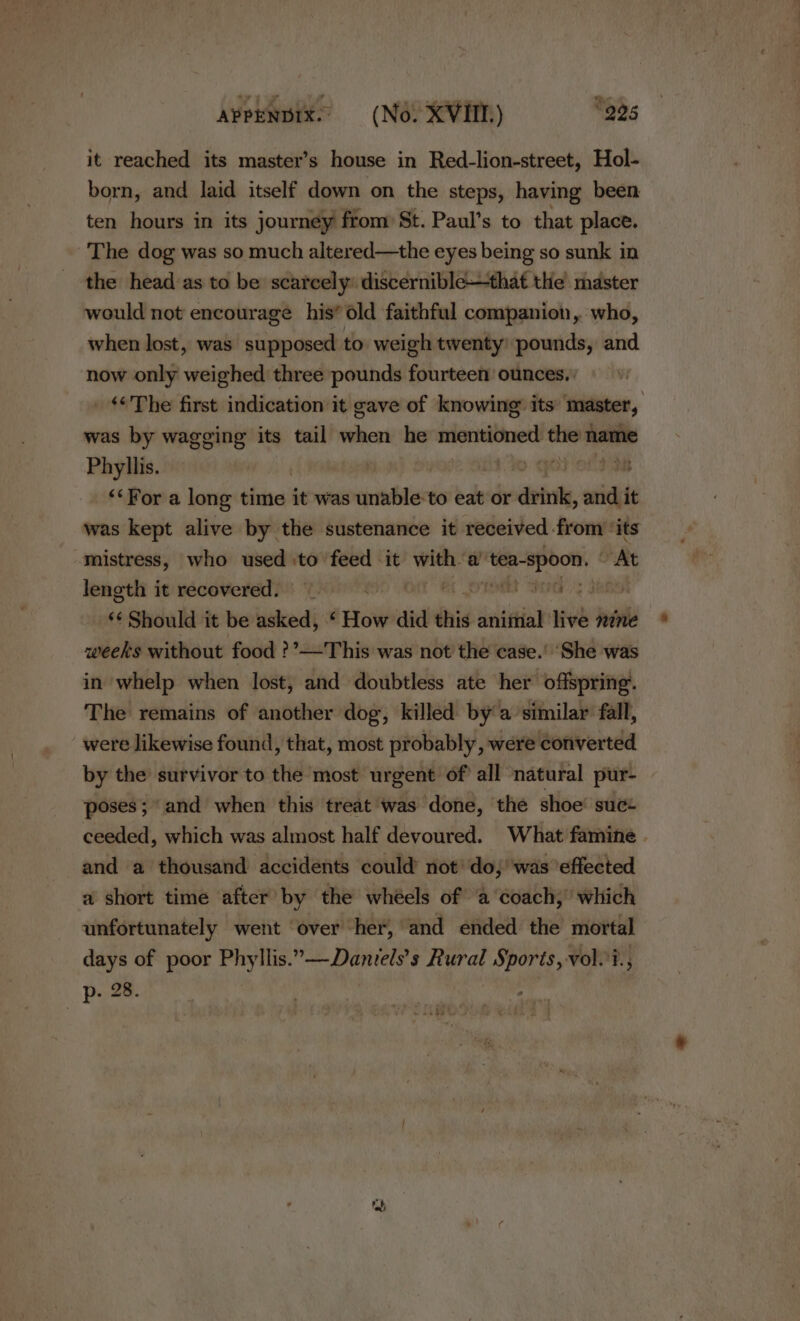 it reached its master’s house in Red-lion-street, Hol- born, and laid itself down on the steps, having been ten hours in its journey ftom St. Paul’s to that place. The dog was so much altered—the eyes being so sunk in the head as to be scarcely: discernible—that the master would not encourage his’ old faithful companion, who, when lost, was supposed to weigh twenty’ pounds, and now only weighed three pounds fourteen ounces. : ‘&lt;The first indication it gave of knowing its master, was by wagging its tail when he mentioned the name Phyllis. | &gt; ped Os “‘For a long time it was cette to eat or drink, wid it was kept alive by the sustenance it received from ‘its mistress, who used :to feed it ey a’ ten-spoon. | At lencthi it recovered)! Wow 749o Om et oral Sara’); Janet “¢ Should it be asked, ‘ How did this animal live nine weeks without food ?’—This was not the case.’ ‘She was in whelp when lost, and doubtless ate her offspring. The remains of another dog, killed by a similar fall, were likewise found, that, most probably, were converted by the survivor to the most urgent of’ all natural pur- poses; “and when this treat was done, the shoe’ suce ceeded, which was almost half devoured. What famine . and a thousand accidents could not’ do, was ‘effected a short time after by the whéels of a ‘coach,’ which unfortunately went ‘over her, | ‘and ended the mortal days of poor aed rllis..—Dantels’s Rural ee vol.?., p. 28. “a