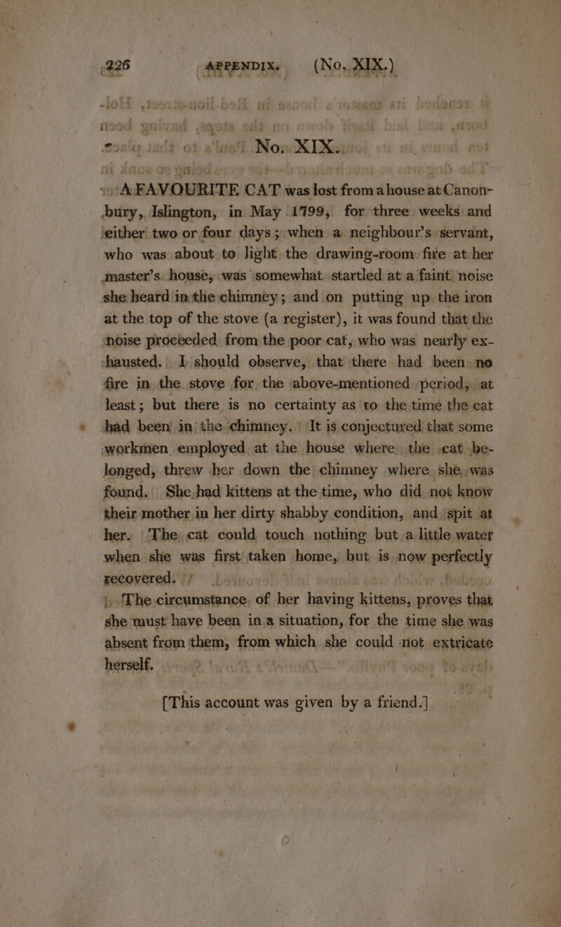 : os , os : 7 “NGIL-5 i. 9 OO &amp;3i LOeS i507 &amp;  orld No. XI 1G C a ) ios E AVOURITE CAT was a aS from ahouse eid inte | Salis, Islington, in May 1799, for three weeks and \either' two or four days ;;when a neighbour’s ‘servant, who was about to light the drawing-room: five at her master’s. house, was somewhat startled at a faint noise she heard inthe chimney; and on putting up. the iron at the top of the stove (a register), it was found that the ‘noise proceeded from the poor cat, who was nearly ex- -hausted. I should observe, that there had been ne fire in the stove for the above-mentioned period, at least; but there is no certainty as to the time the cat — had been in: the ‘chimney, It is conjectured that some workmen employed at the house where. the cat .be- longed, threw her down the chimney where. she,,was found. She,had kittens at the time, who did not know their mother in her dirty shabby condition, and.‘spit at her. The, cat. could touch nothing but a little water when. she was first taken homes but is. now perfectly pee 44 lay thal , The cian of her having ‘el thabass proves that vit maust have been ina situation, for the time she was absent from them, from which she could not onpritiae herself. | af [This account was given by a friend.]