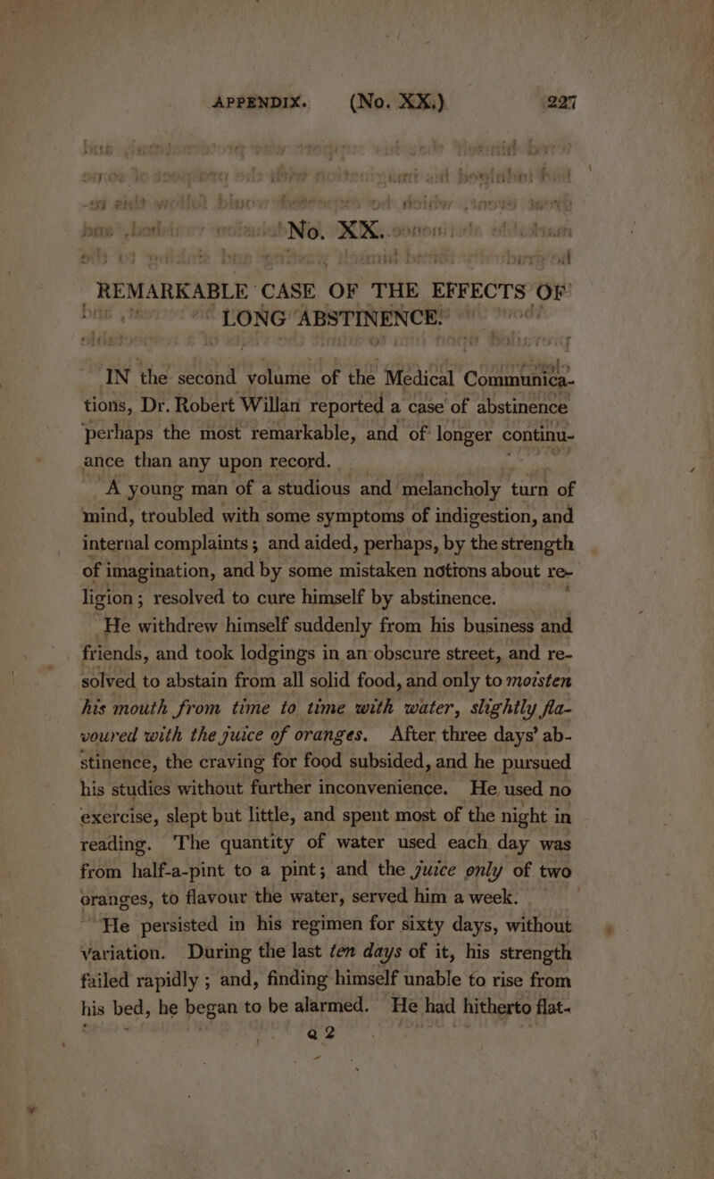 7 » ey LY 4 i}¢ 7 ; gary teey Pr Le) , vi f &gt; : 3 4 | Be at 7 =: f - STU: Pe ) Ne, XX.. i i wa iar ht _REMARKABLE CASE OF THE EFFECTS A LONG: ABSTINENCE: re + Paral « IN the second volume of the Medical oat tions, Dr. Robert Willan reported a case of abstinence ‘perhaps the most remarkable, and of: longer continu- ance than any upon record. “A young man of a studious and. melancholy turn of mind, troubled with some symptoms of indigestion, and internal complaints; and aided, perhaps, by the strength | of i imagination, and by some mistaken notions about re. ligion ; resolved to cure himself by abstinence. He withdrew himself suddenly from his business and friends, and took lodgings in an obscure street, and re- solved to abstain from all solid food, and only to morsten his mouth from time to time with water, slightly fla- voured with the jurce of oranges. After three days’ ab- stinence, the craving for food subsided, and he pursued his studies without further inconvenience. He, used no exercise, slept but little, and spent most of the night i in reading. The quantity of water used each day was from half-a-pint to a pint; and the juice only of two eranges, to flavour the water, served him a week. He persisted in his regimen for sixty days, without Variation. During the last fen days of it, his strength failed rapidly ; and, finding himself unable to rise from his bed, he began to be alarmed. He had hitherto flat. Q2 “