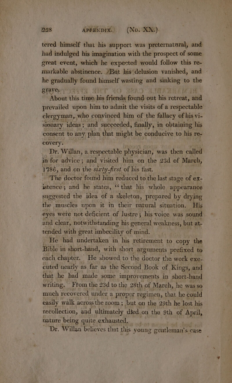 tered himself that his support was preternatural, and had indulged his imagination with the prospect of some great event, which he expected would follow this re- markable abstinence. “But his delusion vanished, and - he gradually found himself ni and sig to the grave 4 | | | rere “About this time his friends Seiueei out his retreat, aa prevailed upon him to admit the visits of a respectable clergyman ,. who convinced him of the fallacy of his vi- sionary ‘ideas ; “and succeeded, finally, i in obtaining his consent to any plan that might be conducive to his re- covery. : Dr. Willan, a 1 respectable physician, was then called! in for advice ; and visited him on the 23d of March, ] 786, and on oe surty- -first of his fast. The doctor found him reduced to the last stage of ex- istence; and he states, ‘that his whole appearance suggested the idea of a skeleton, prepared by drying the muscles upon it in their natural situation. His eyes were not deficient of lustre ; his voice was sound and clear, notwithstanding his general weakness, but at- tended with great imbecility of mind. : He had undertaken in his retirement to copy the Bible in short-hand, with short arguments prefixed to each chapter. | He showed to the doctor the work exe-. cuted nearly as far as the Second Book of Kings, and that | he had made some improvements in short-hand writing. Ftom the 23d to the 28th of March, he was so much recovered under a proper regimen, that he could easily walk across the room ; but on the 29th he lost his recollection, and ultimately died on the 9th of April, nature being quite exhausted. Dr. Willan believes that this young Genie case