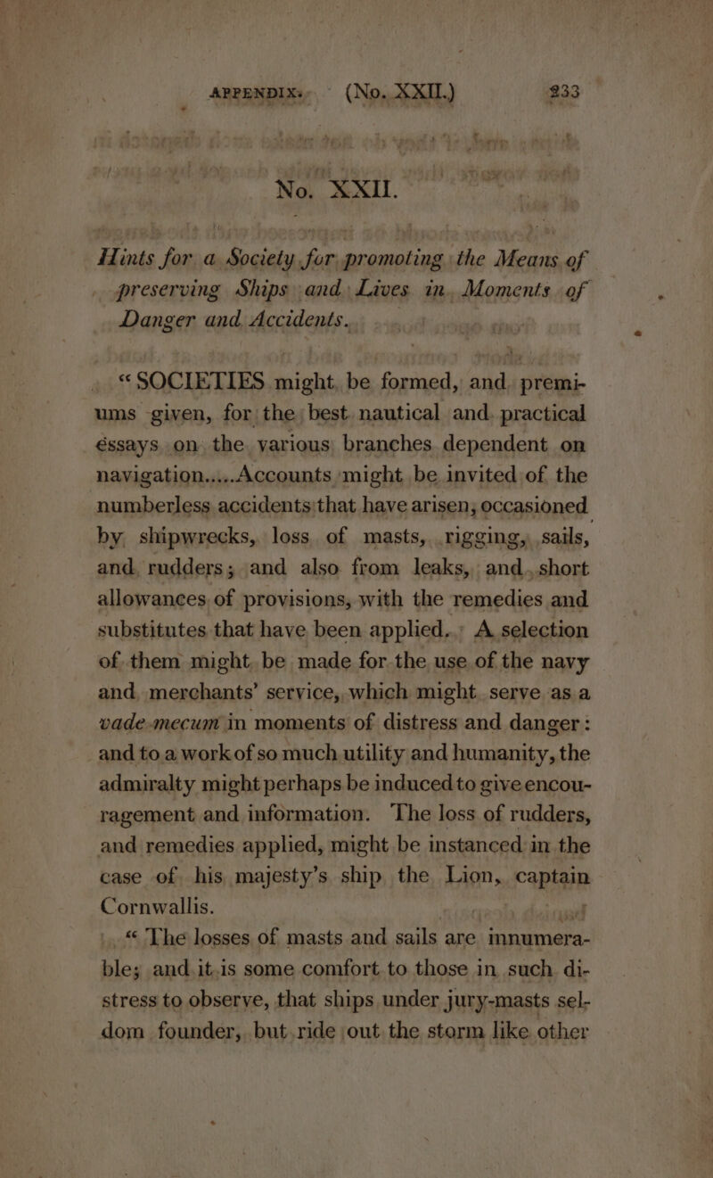 No. XXII. Hints for a Society fur promoting the Means of preserving Ships and) Lives in. Moments. of Danger and Accidents... ... « SOCIETIES might, be formed, and, premi- ums given, for the, best. nautical and. practical éssays, on the. yarious, branches dependent on navigation.....Accounts might be invited of the numberless accidents:that have arisen; occasioned by shipwrecks, loss of masts, .rigging, sails, and, rudders; and also from leaks, and..,.short allowances of provisions, with the remedies and substitutes that have been applied... A selection of them might, be made for the use of the navy and, merchants’ service, which might serve asa vade-mecum in moments of distress and danger : _and to. a workofso much utility and humanity, the admiralty might perhaps be induced to give encou- ragement and information. ‘The loss of rudders, and remedies applied, might be instanced in the case of his majesty’s ship the tag» caRie Cornwallis. | | &lt; The losses of masts and goals are epereiceala ul ble; and.it.is some comfort to those in such di- stress to observe, that ships under jury-masts sel- dom founder, but ride out the storm like other